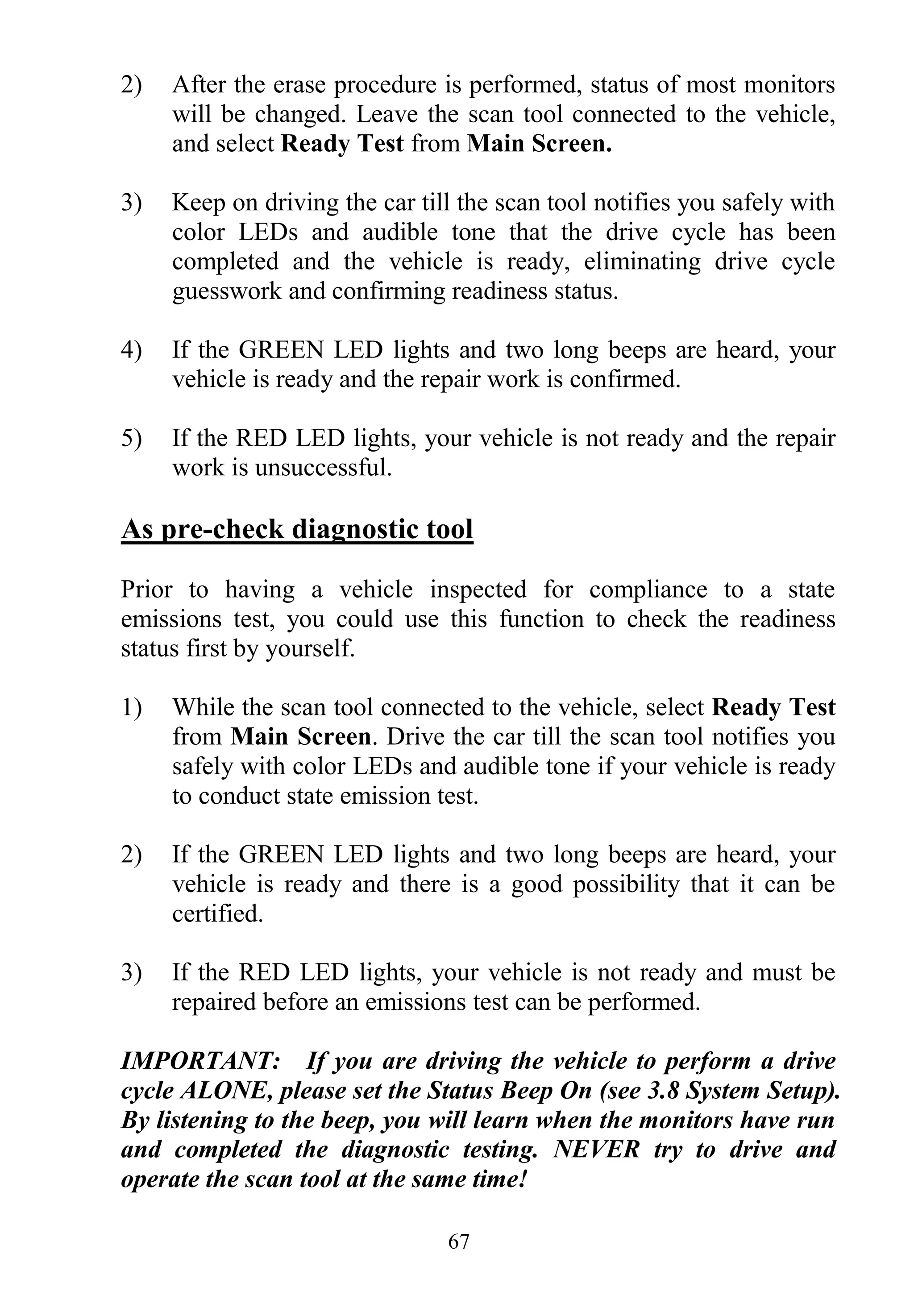 67
2) After the erase procedure is performed, status of most monitors
will be changed. Leave the scan tool connected to the vehicle,
and select Ready Test from Main Screen.
3) Keep on driving the car till the scan tool notifies you safely with
color LEDs and audible tone that the drive cycle has been
completed and the vehicle is ready, eliminating drive cycle
guesswork and confirming readiness status.
4) If the GREEN LED lights and two long beeps are heard, your
vehicle is ready and the repair work is confirmed.
5) If the RED LED lights, your vehicle is not ready and the repair
work is unsuccessful.
As pre-check diagnostic tool
Prior to having a vehicle inspected for compliance to a state
emissions test, you could use this function to check the readiness
status first by yourself.
1) While the scan tool connected to the vehicle, select Ready Test
from Main Screen. Drive the car till the scan tool notifies you
safely with color LEDs and audible tone if your vehicle is ready
to conduct state emission test.
2) If the GREEN LED lights and two long beeps are heard, your
vehicle is ready and there is a good possibility that it can be
certified.
3) If the RED LED lights, your vehicle is not ready and must be
repaired before an emissions test can be performed.
IMPORTANT: If you are driving the vehicle to perform a drive
cycle ALONE, please set the Status Beep On (see 3.8 System Setup).
By listening to the beep, you will learn when the monitors have run
and completed the diagnostic testing. NEVER try to drive and
operate the scan tool at the same time!
 