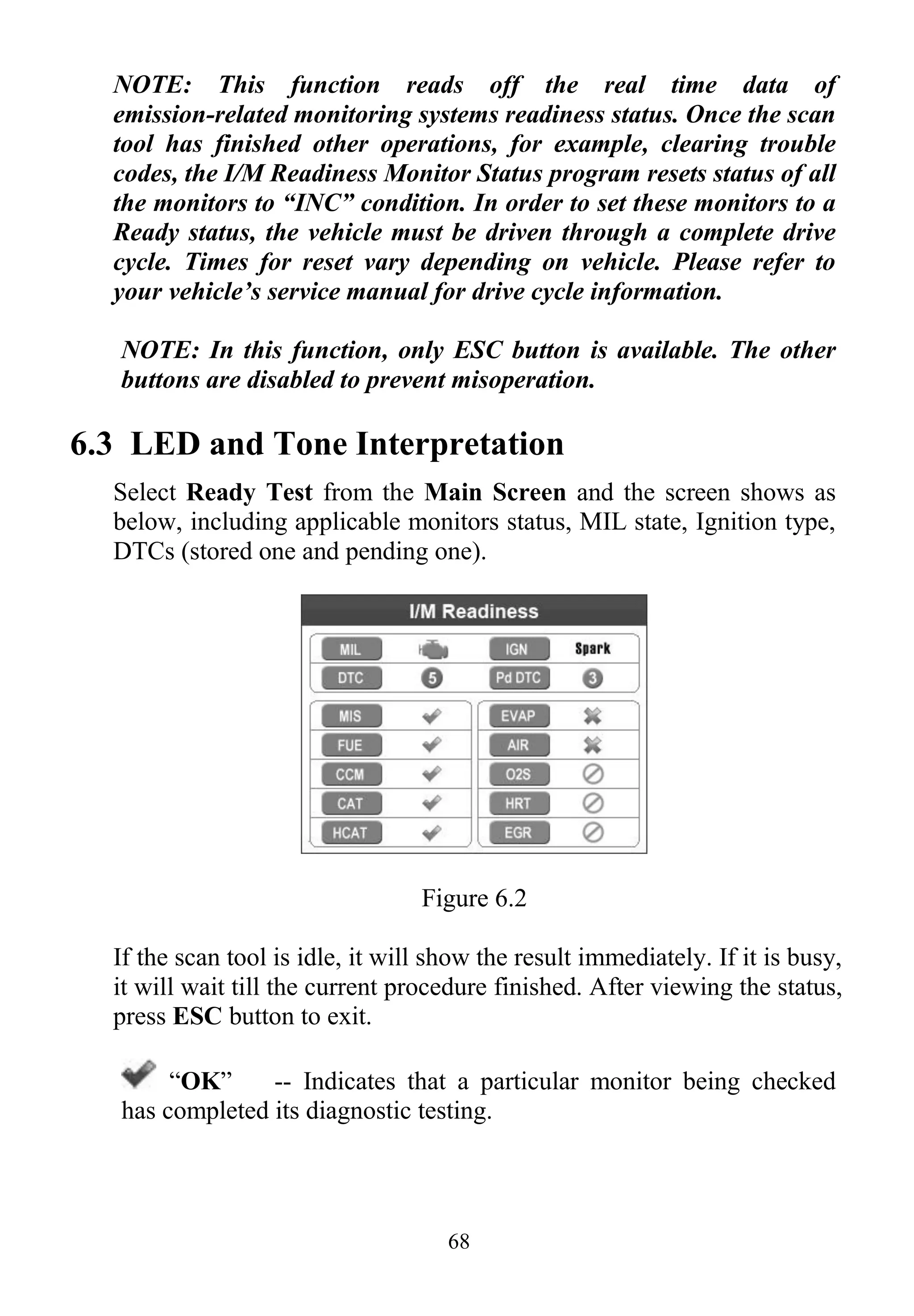 68
NOTE: This function reads off the real time data of
emission-related monitoring systems readiness status. Once the scan
tool has finished other operations, for example, clearing trouble
codes, the I/M Readiness Monitor Status program resets status of all
the monitors to “INC” condition. In order to set these monitors to a
Ready status, the vehicle must be driven through a complete drive
cycle. Times for reset vary depending on vehicle. Please refer to
your vehicle’s service manual for drive cycle information.
NOTE: In this function, only ESC button is available. The other
buttons are disabled to prevent misoperation.
6.3 LED and Tone Interpretation
Select Ready Test from the Main Screen and the screen shows as
below, including applicable monitors status, MIL state, Ignition type,
DTCs (stored one and pending one).
Figure 6.2
If the scan tool is idle, it will show the result immediately. If it is busy,
it will wait till the current procedure finished. After viewing the status,
press ESC button to exit.
“OK” -- Indicates that a particular monitor being checked
has completed its diagnostic testing.
 