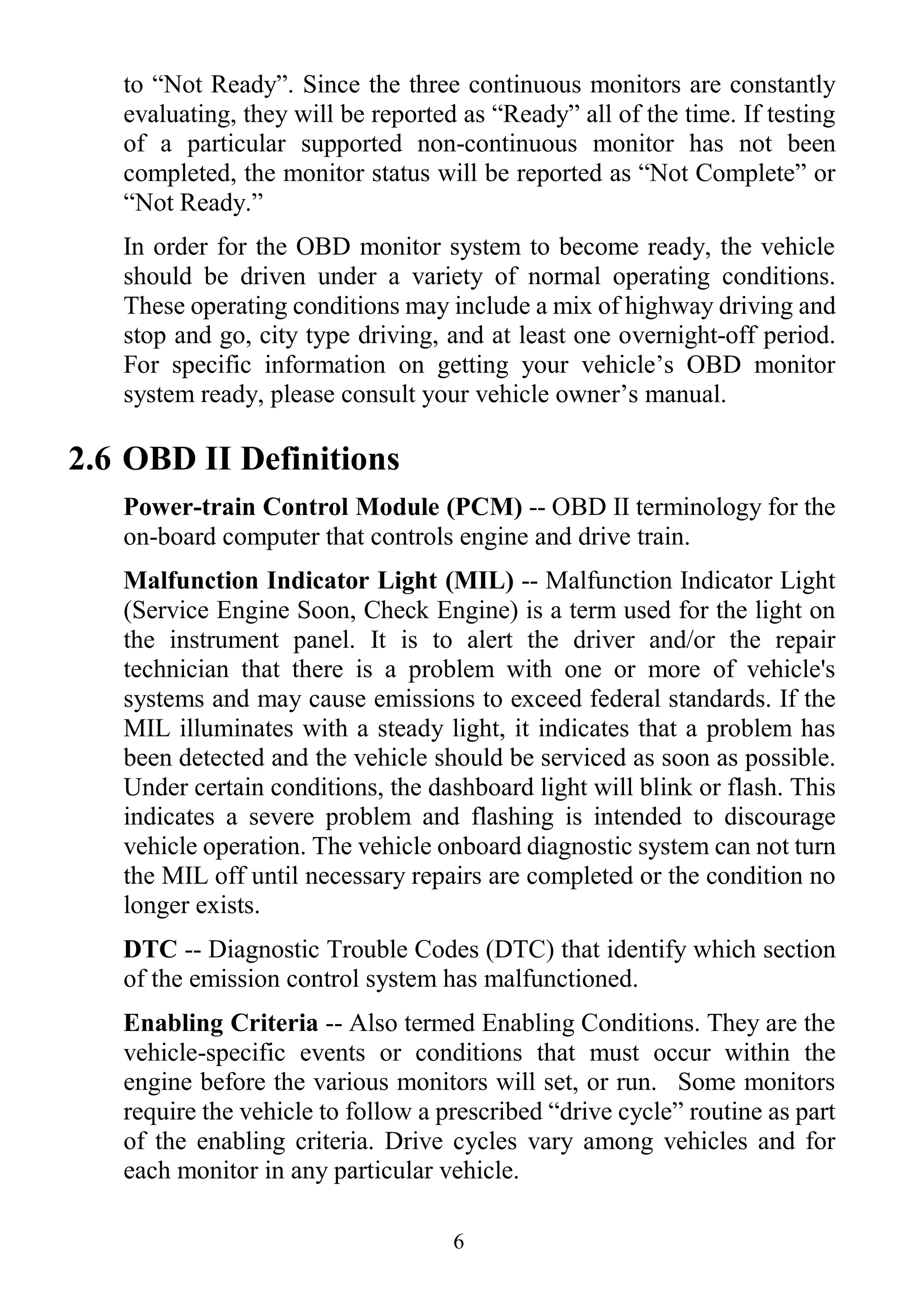 6
to “Not Ready”. Since the three continuous monitors are constantly
evaluating, they will be reported as “Ready” all of the time. If testing
of a particular supported non-continuous monitor has not been
completed, the monitor status will be reported as “Not Complete” or
“Not Ready.”
In order for the OBD monitor system to become ready, the vehicle
should be driven under a variety of normal operating conditions.
These operating conditions may include a mix of highway driving and
stop and go, city type driving, and at least one overnight-off period.
For specific information on getting your vehicle‟s OBD monitor
system ready, please consult your vehicle owner‟s manual.
2.6 OBD II Definitions
Power-train Control Module (PCM) -- OBD II terminology for the
on-board computer that controls engine and drive train.
Malfunction Indicator Light (MIL) -- Malfunction Indicator Light
(Service Engine Soon, Check Engine) is a term used for the light on
the instrument panel. It is to alert the driver and/or the repair
technician that there is a problem with one or more of vehicle's
systems and may cause emissions to exceed federal standards. If the
MIL illuminates with a steady light, it indicates that a problem has
been detected and the vehicle should be serviced as soon as possible.
Under certain conditions, the dashboard light will blink or flash. This
indicates a severe problem and flashing is intended to discourage
vehicle operation. The vehicle onboard diagnostic system can not turn
the MIL off until necessary repairs are completed or the condition no
longer exists.
DTC -- Diagnostic Trouble Codes (DTC) that identify which section
of the emission control system has malfunctioned.
Enabling Criteria -- Also termed Enabling Conditions. They are the
vehicle-specific events or conditions that must occur within the
engine before the various monitors will set, or run. Some monitors
require the vehicle to follow a prescribed “drive cycle” routine as part
of the enabling criteria. Drive cycles vary among vehicles and for
each monitor in any particular vehicle.
 