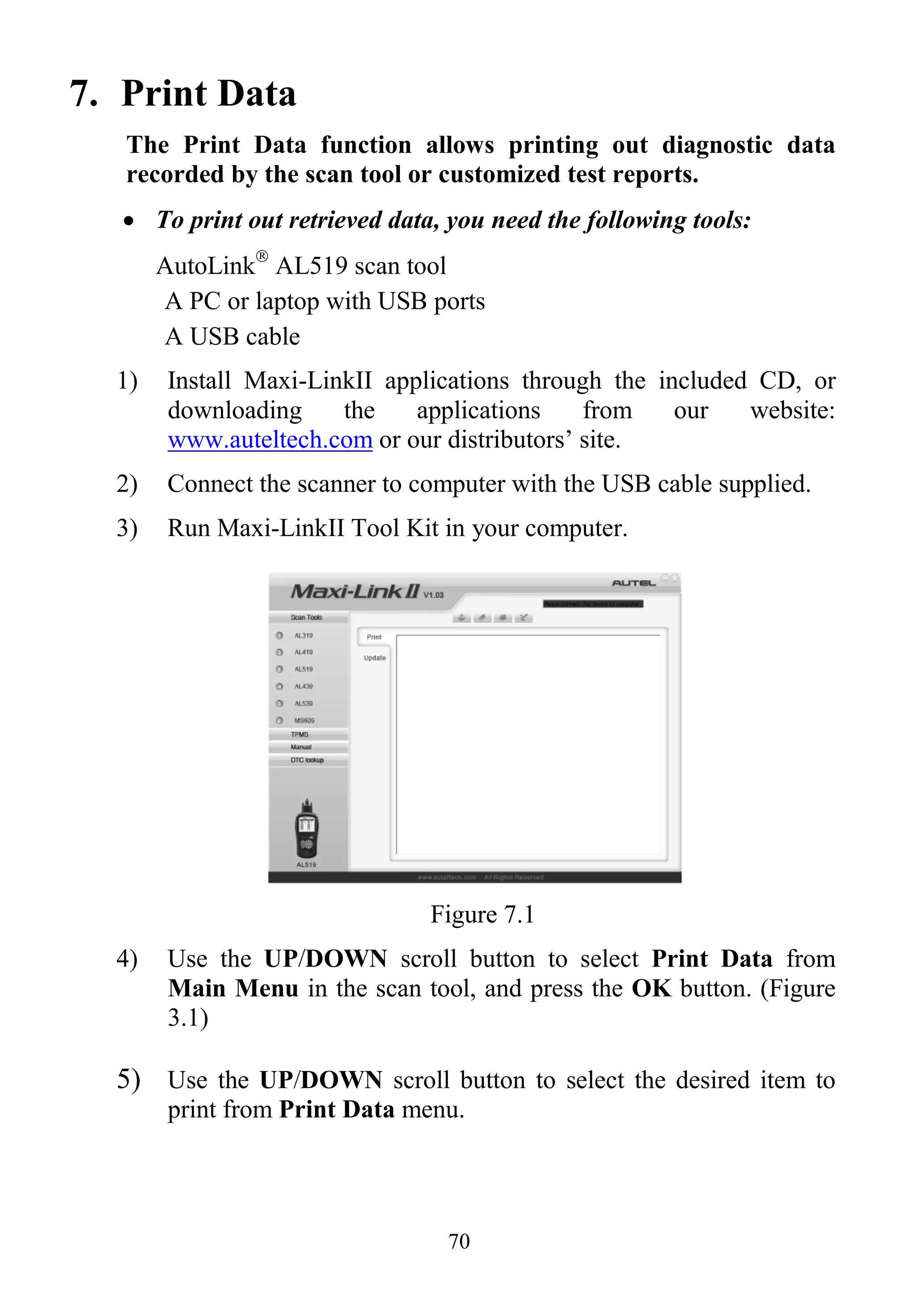 70
7. Print Data
The Print Data function allows printing out diagnostic data
recorded by the scan tool or customized test reports.
 To print out retrieved data, you need the following tools:
AutoLink
AL519 scan tool
A PC or laptop with USB ports
A USB cable
1) Install Maxi-LinkII applications through the included CD, or
downloading the applications from our website:
www.auteltech.com or our distributors‟ site.
2) Connect the scanner to computer with the USB cable supplied.
3) Run Maxi-LinkII Tool Kit in your computer.
Figure 7.1
4) Use the UP/DOWN scroll button to select Print Data from
Main Menu in the scan tool, and press the OK button. (Figure
3.1)
5) Use the UP/DOWN scroll button to select the desired item to
print from Print Data menu.
 