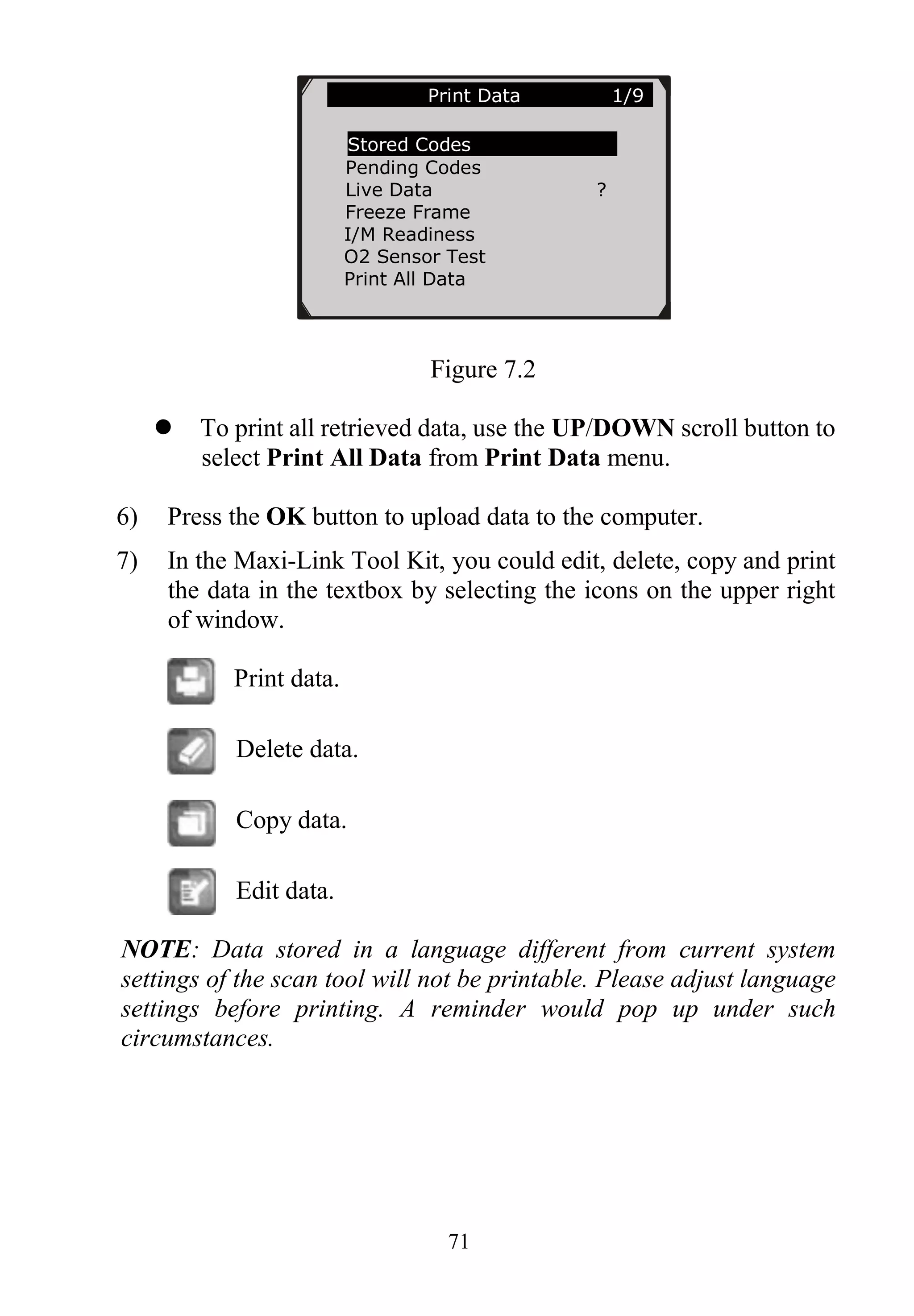 71
Figure 7.2
 To print all retrieved data, use the UP/DOWN scroll button to
select Print All Data from Print Data menu.
6) Press the OK button to upload data to the computer.
7) In the Maxi-Link Tool Kit, you could edit, delete, copy and print
the data in the textbox by selecting the icons on the upper right
of window.
Print data.
Delete data.
Copy data.
Edit data.
NOTE: Data stored in a language different from current system
settings of the scan tool will not be printable. Please adjust language
settings before printing. A reminder would pop up under such
circumstances.
Print Data 1/9
Stored Codes
Pending Codes
Live Data ?
Freeze Frame
I/M Readiness
O2 Sensor Test
Print All Data
 