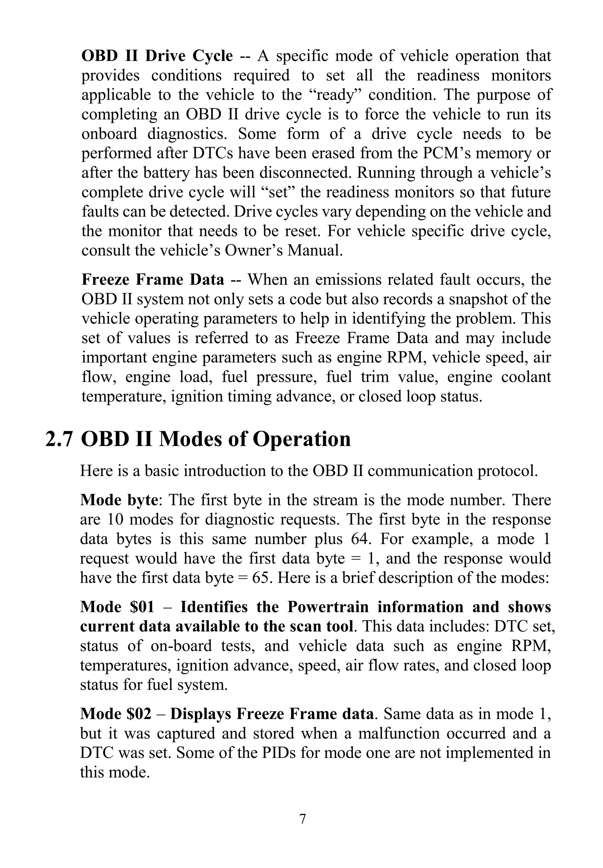 7
OBD II Drive Cycle -- A specific mode of vehicle operation that
provides conditions required to set all the readiness monitors
applicable to the vehicle to the “ready” condition. The purpose of
completing an OBD II drive cycle is to force the vehicle to run its
onboard diagnostics. Some form of a drive cycle needs to be
performed after DTCs have been erased from the PCM‟s memory or
after the battery has been disconnected. Running through a vehicle‟s
complete drive cycle will “set” the readiness monitors so that future
faults can be detected. Drive cycles vary depending on the vehicle and
the monitor that needs to be reset. For vehicle specific drive cycle,
consult the vehicle‟s Owner‟s Manual.
Freeze Frame Data -- When an emissions related fault occurs, the
OBD II system not only sets a code but also records a snapshot of the
vehicle operating parameters to help in identifying the problem. This
set of values is referred to as Freeze Frame Data and may include
important engine parameters such as engine RPM, vehicle speed, air
flow, engine load, fuel pressure, fuel trim value, engine coolant
temperature, ignition timing advance, or closed loop status.
2.7 OBD II Modes of Operation
Here is a basic introduction to the OBD II communication protocol.
Mode byte: The first byte in the stream is the mode number. There
are 10 modes for diagnostic requests. The first byte in the response
data bytes is this same number plus 64. For example, a mode 1
request would have the first data byte = 1, and the response would
have the first data byte = 65. Here is a brief description of the modes:
Mode $01 – Identifies the Powertrain information and shows
current data available to the scan tool. This data includes: DTC set,
status of on-board tests, and vehicle data such as engine RPM,
temperatures, ignition advance, speed, air flow rates, and closed loop
status for fuel system.
Mode $02 – Displays Freeze Frame data. Same data as in mode 1,
but it was captured and stored when a malfunction occurred and a
DTC was set. Some of the PIDs for mode one are not implemented in
this mode.
 