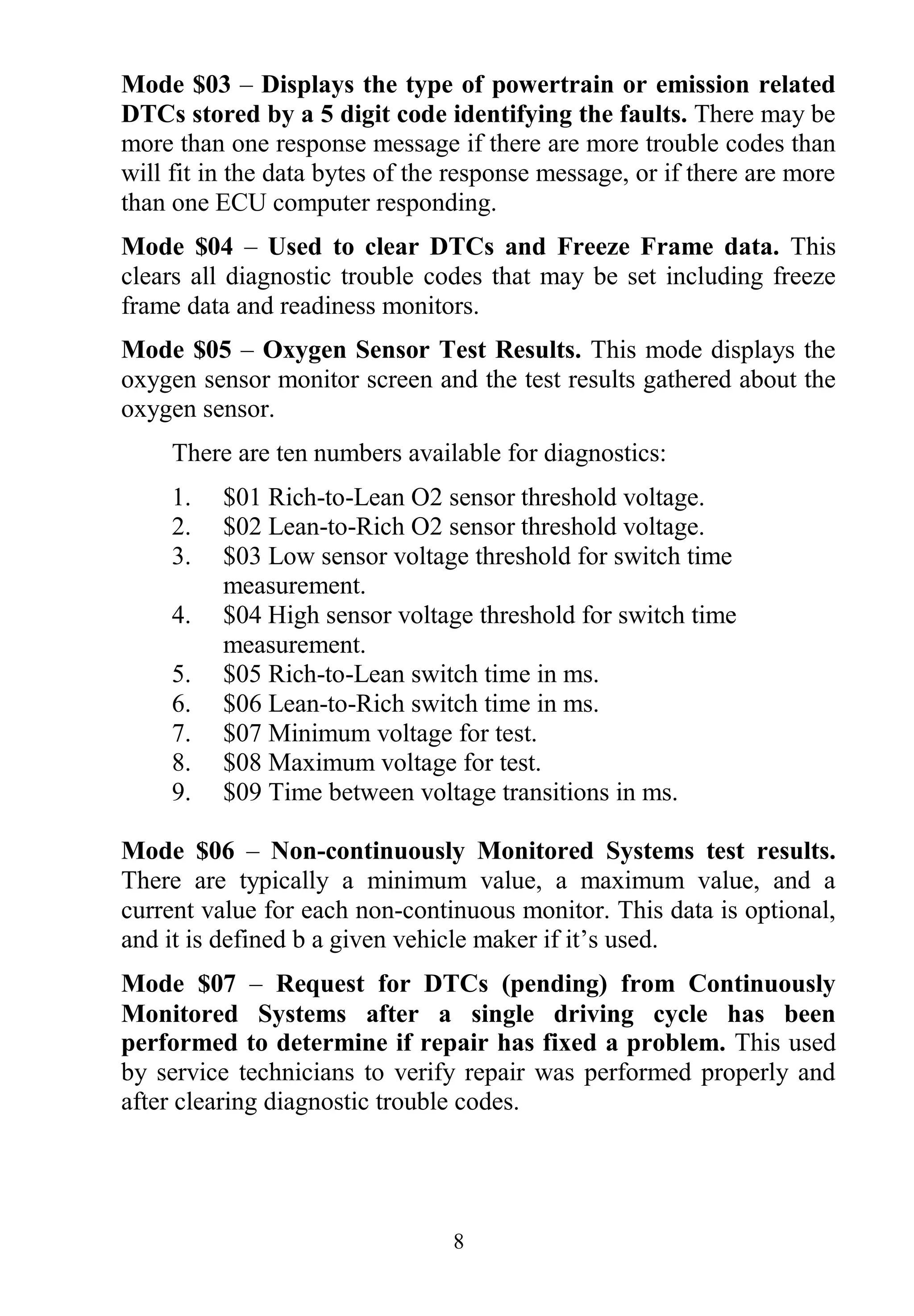 8
Mode $03 – Displays the type of powertrain or emission related
DTCs stored by a 5 digit code identifying the faults. There may be
more than one response message if there are more trouble codes than
will fit in the data bytes of the response message, or if there are more
than one ECU computer responding.
Mode $04 – Used to clear DTCs and Freeze Frame data. This
clears all diagnostic trouble codes that may be set including freeze
frame data and readiness monitors.
Mode $05 – Oxygen Sensor Test Results. This mode displays the
oxygen sensor monitor screen and the test results gathered about the
oxygen sensor.
There are ten numbers available for diagnostics:
1. $01 Rich-to-Lean O2 sensor threshold voltage.
2. $02 Lean-to-Rich O2 sensor threshold voltage.
3. $03 Low sensor voltage threshold for switch time
measurement.
4. $04 High sensor voltage threshold for switch time
measurement.
5. $05 Rich-to-Lean switch time in ms.
6. $06 Lean-to-Rich switch time in ms.
7. $07 Minimum voltage for test.
8. $08 Maximum voltage for test.
9. $09 Time between voltage transitions in ms.
Mode $06 – Non-continuously Monitored Systems test results.
There are typically a minimum value, a maximum value, and a
current value for each non-continuous monitor. This data is optional,
and it is defined b a given vehicle maker if it‟s used.
Mode $07 – Request for DTCs (pending) from Continuously
Monitored Systems after a single driving cycle has been
performed to determine if repair has fixed a problem. This used
by service technicians to verify repair was performed properly and
after clearing diagnostic trouble codes.
 