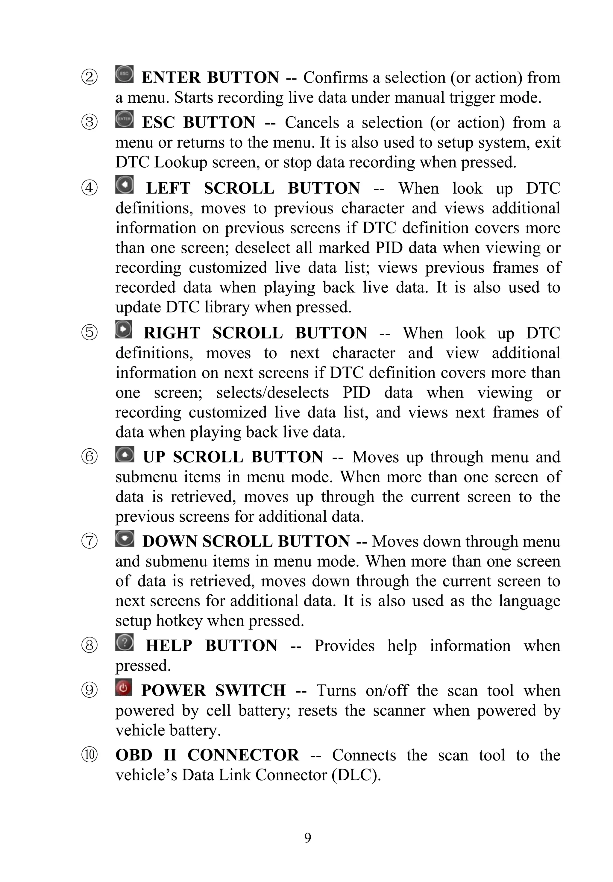 ENTER BUTTON -- Confirms a selection (or action) from
a menu. Starts recording live data under manual trigger mode.
②
ESC BUTTON -- Cancels a selection (or action) from a
menu or returns to the menu. It is also used to setup system, exit
DTC Lookup screen, or stop data recording when pressed.
③
LEFT SCROLL BUTTON -- When look up DTC
definitions, moves to previous character and views additional
information on previous screens if DTC definition covers more
than one screen; deselect all marked PID data when viewing or
recording customized live data list; views previous frames of
recorded data when playing back live data. It is also used to
update DTC library when pressed.
④
RIGHT SCROLL BUTTON -- When look up DTC
definitions, moves to next character and view additional
information on next screens if DTC definition covers more than
one screen; selects/deselects PID data when viewing or
recording customized live data list, and views next frames of
data when playing back live data.
⑤
UP SCROLL BUTTON -- Moves up through menu and
submenu items in menu mode. When more than one screen of
data is retrieved, moves up through the current screen to the
previous screens for additional data.
⑥
DOWN SCROLL BUTTON -- Moves down through menu
and submenu items in menu mode. When more than one screen
of data is retrieved, moves down through the current screen to
next screens for additional data. It is also used as the language
setup hotkey when pressed.
⑦
HELP BUTTON -- Provides help information when
pressed.
⑧
POWER SWITCH -- Turns on/off the scan tool when
powered by cell battery; resets the scanner when powered by
vehicle battery.
⑨
⑩ OBD II CONNECTOR -- Connects the scan tool to the
vehicle’s Data Link Connector (DLC).
9
 