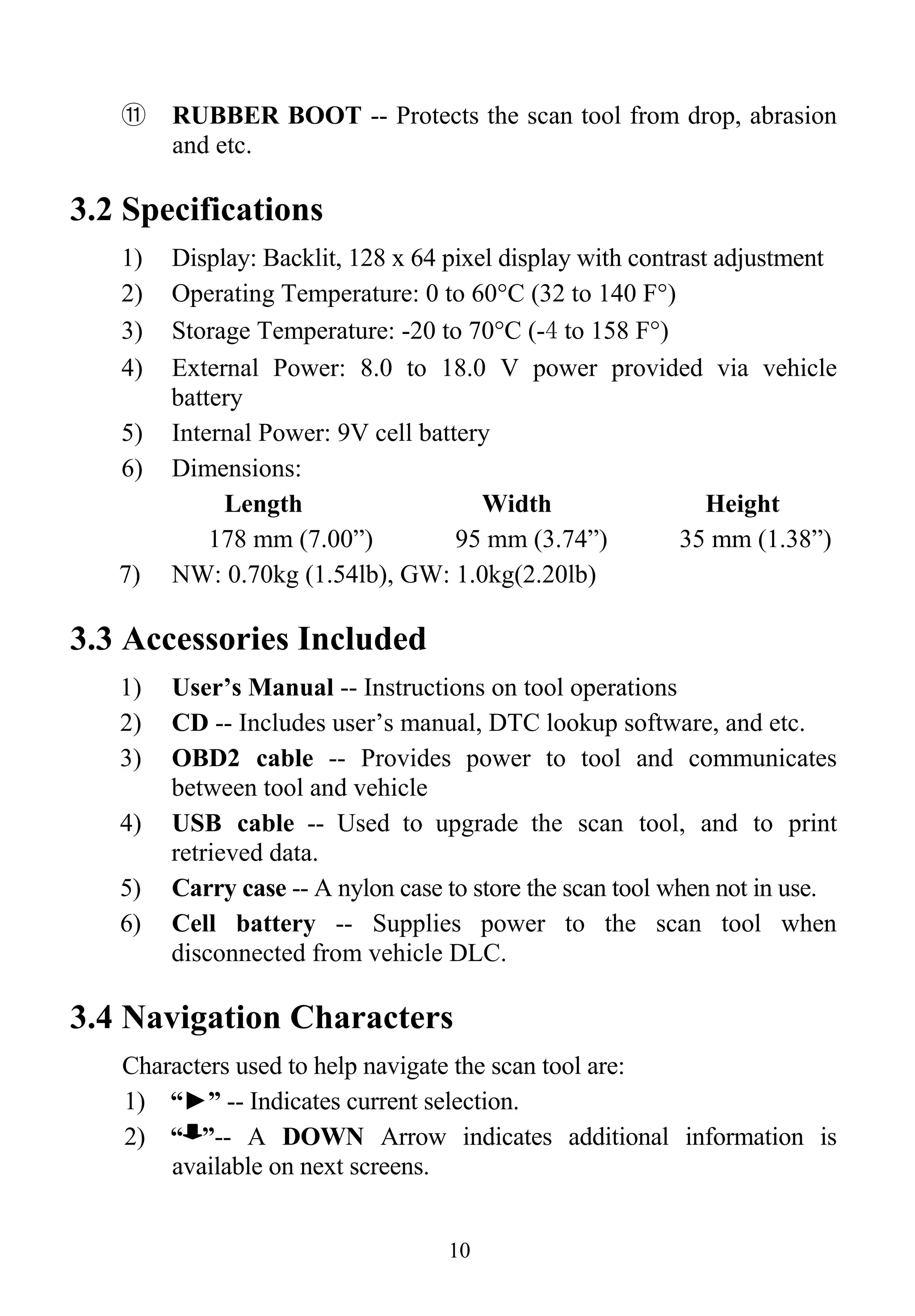 ⑪ RUBBER BOOT -- Protects the scan tool from drop, abrasion
and etc.
3.2 Specifications
1) Display: Backlit, 128 x 64 pixel display with contrast adjustment
2) Operating Temperature: 0 to 60°C (32 to 140 F°)
3) Storage Temperature: -20 to 70°C (-4 to 158 F°)
4) External Power: 8.0 to 18.0 V power provided via vehicle
battery
5) Internal Power: 9V cell battery
6) Dimensions:
Length Width Height
178 mm (7.00”) 95 mm (3.74”) 35 mm (1.38”)
7) NW: 0.70kg (1.54lb), GW: 1.0kg(2.20lb)
3.3 Accessories Included
1) User’s Manual -- Instructions on tool operations
2) CD -- Includes user’s manual, DTC lookup software, and etc.
3) OBD2 cable -- Provides power to tool and communicates
between tool and vehicle
4) USB cable -- Used to upgrade the scan tool, and to print
retrieved data.
5) Carry case -- A nylon case to store the scan tool when not in use.
6) Cell battery -- Supplies power to the scan tool when
disconnected from vehicle DLC.
3.4 Navigation Characters
Characters used to help navigate the scan tool are:
1) “►” -- Indicates current selection.
2) “ ”-- A DOWN Arrow indicates additional information is
available on next screens.
10
 