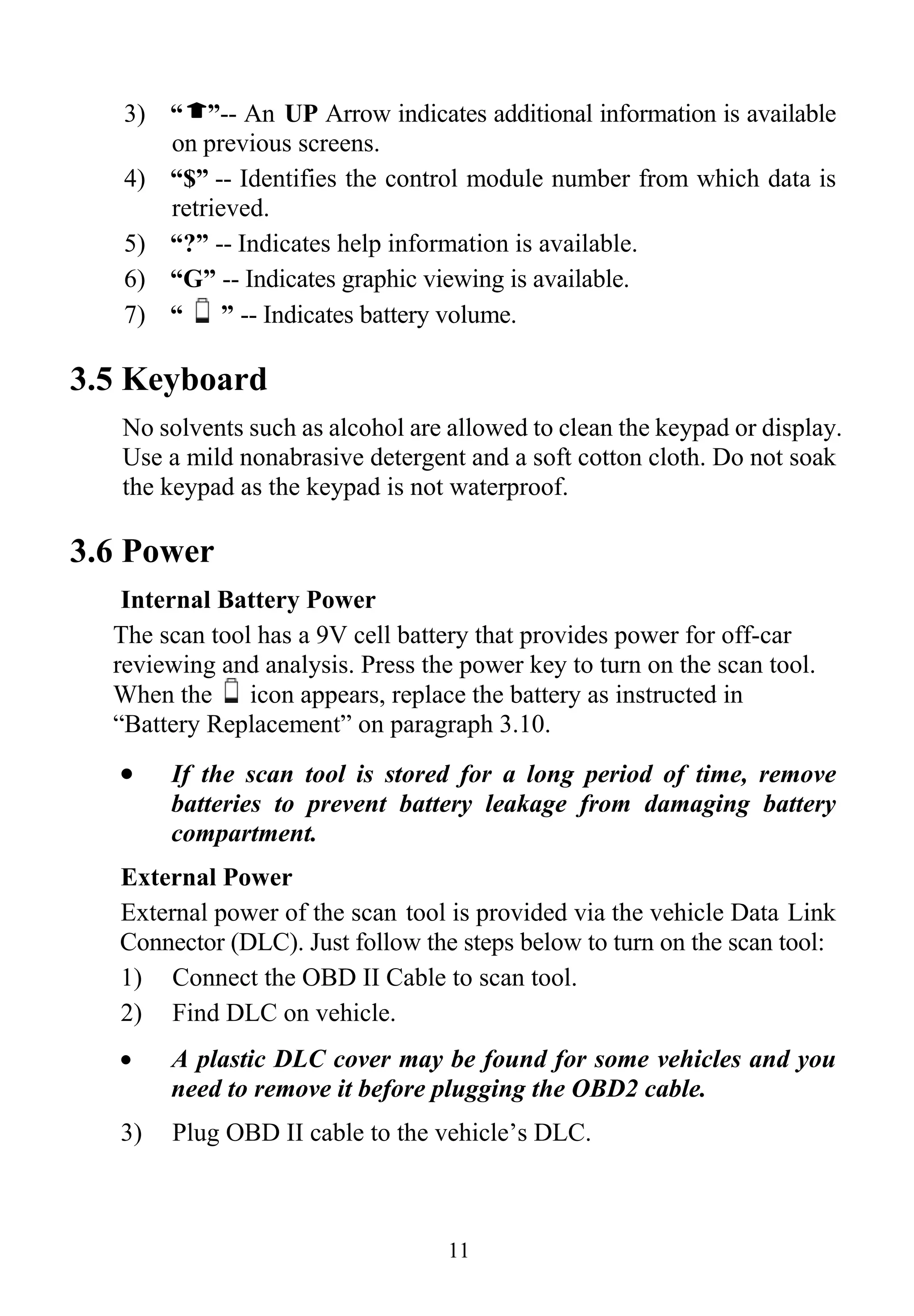 3) “ ”-- An UP Arrow indicates additional information is available
on previous screens.
4) “$” -- Identifies the control module number from which data is
retrieved.
5) “?” -- Indicates help information is available.
6) “G” -- Indicates graphic viewing is available.
11
7) “ ” -- Indicates battery volume.
3.5 Keyboard
No solvents such as alcohol are allowed to clean the keypad or display.
Use a mild nonabrasive detergent and a soft cotton cloth. Do not soak
the keypad as the keypad is not waterproof.
3.6 Power
Internal Battery Power
The scan tool has a 9V cell battery that provides power for off-car
reviewing and analysis. Press the power key to turn on the scan tool.
When the icon appears, replace the battery as instructed in
“Battery Replacement” on paragraph 3.10.
• If the scan tool is stored for a long period of time, remove
batteries to prevent battery leakage from damaging battery
compartment.
External Power
External power of the scan tool is provided via the vehicle Data Link
Connector (DLC). Just follow the steps below to turn on the scan tool:
1) Connect the OBD II Cable to scan tool.
2) Find DLC on vehicle.
• A plastic DLC cover may be found for some vehicles and you
need to remove it before plugging the OBD2 cable.
3) Plug OBD II cable to the vehicle’s DLC.
 