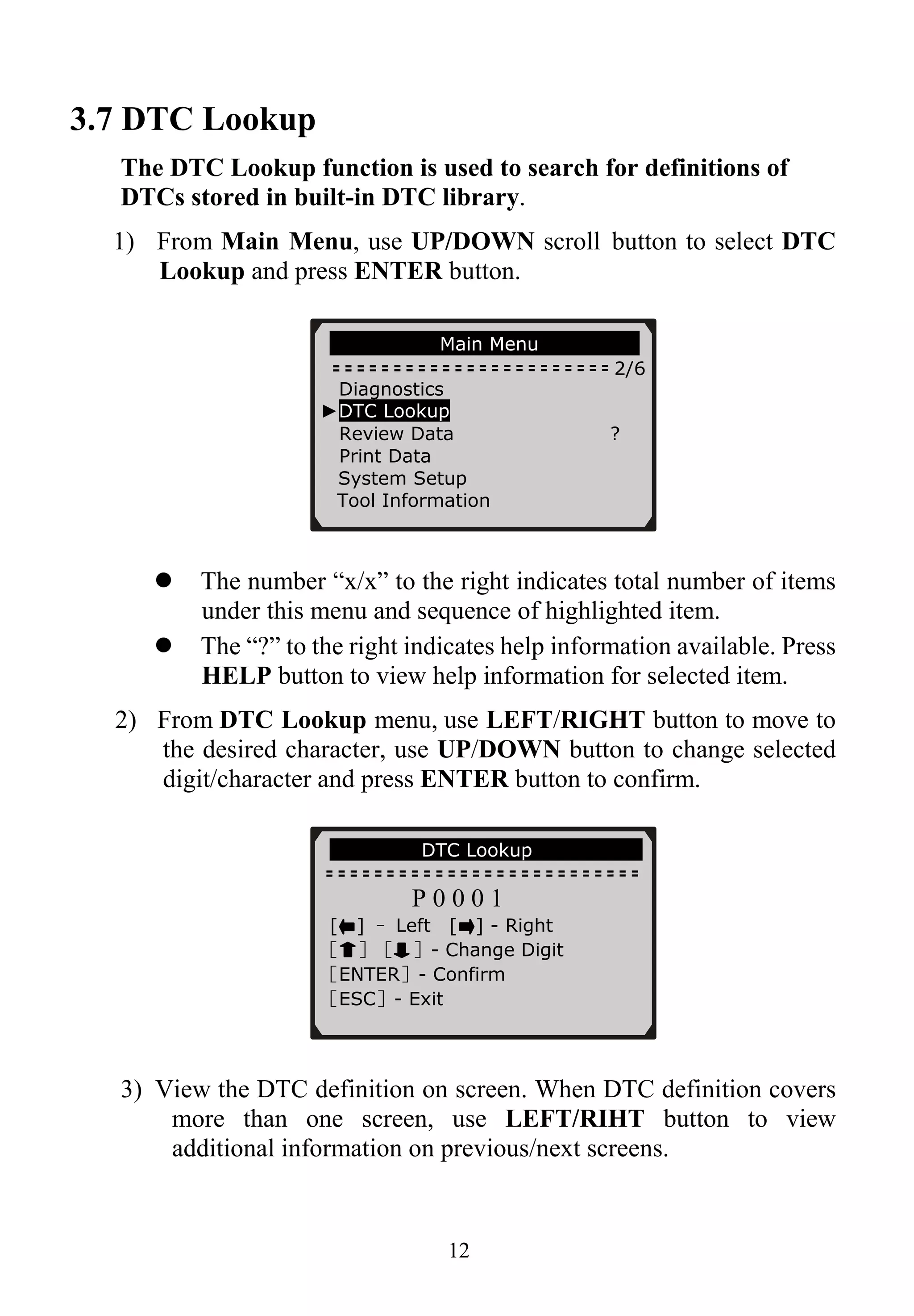 3.7 DTC Lookup
The DTC Lookup function is used to search for definitions of
DTCs stored in built-in DTC library.
1) From Main Menu, use UP/DOWN scroll button to select DTC
Lookup and press ENTER button.
Main Menu
2/6
Diagnostics
►DTC Lookup
Review Data ?
Print Data
System Setup
Tool Information
12
The number “x/x” to the right indicates total number of items
under this menu and sequence of highlighted item.
The “?” to the right indicates help information available. Press
HELP button to view help information for selected item.
2) From DTC Lookup menu, use LEFT/RIGHT button to move to
the desired character, use UP/DOWN button to change selected
digit/character and press ENTER button to confirm.
DTC Lookup
P 0 0 0 1
[ ] – Left [ ] - Right
［ ］［ ］- Change Digit
［ENTER］- Confirm
［ESC］- Exit
3) View the DTC definition on screen. When DTC definition covers
more than one screen, use LEFT/RIHT button to view
additional information on previous/next screens.
 