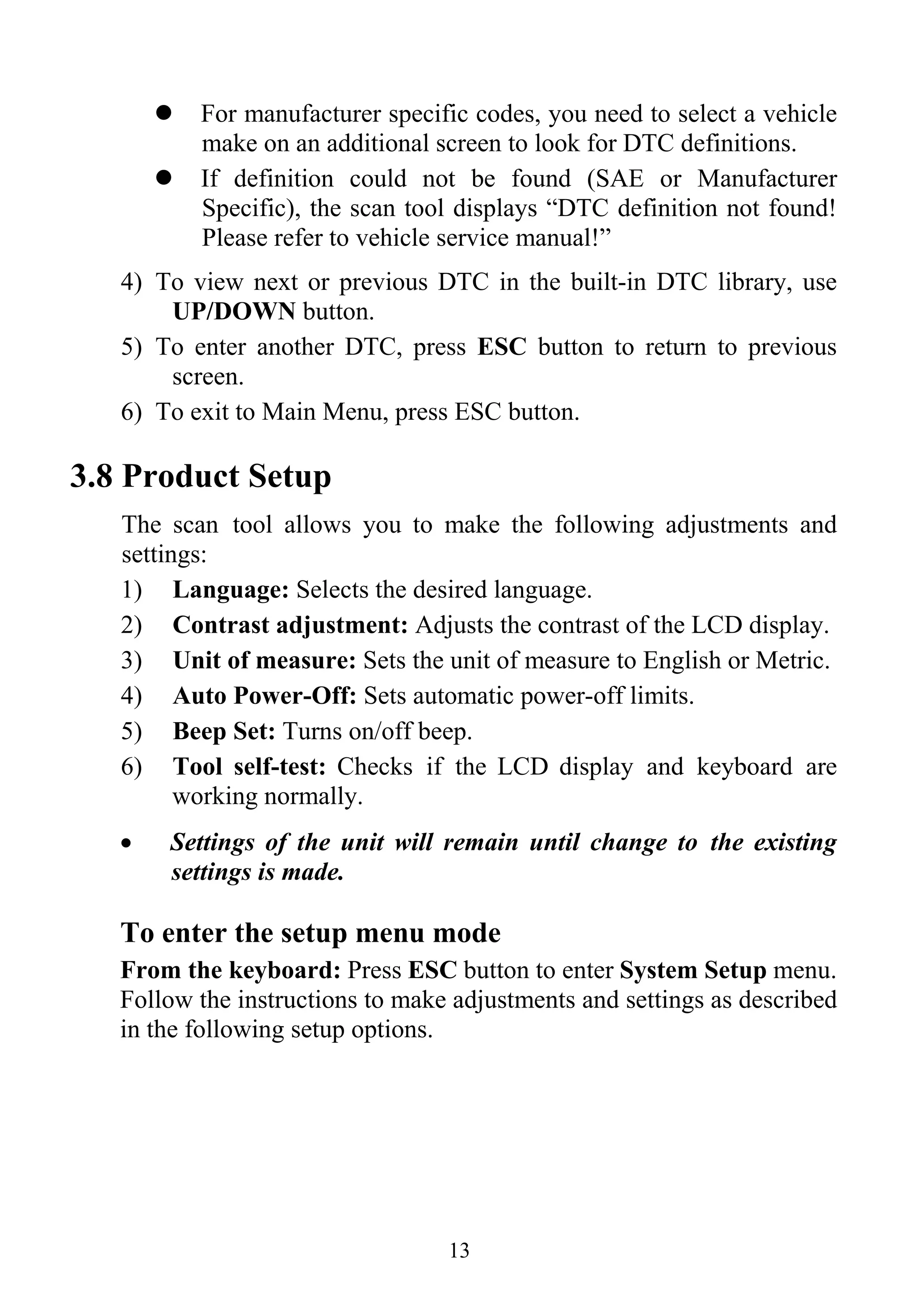 13
For manufacturer specific codes, you need to select a vehicle
make on an additional screen to look for DTC definitions.
If definition could not be found (SAE or Manufacturer
Specific), the scan tool displays “DTC definition not found!
Please refer to vehicle service manual!”
4) To view next or previous DTC in the built-in DTC library, use
UP/DOWN button.
5) To enter another DTC, press ESC button to return to previous
screen.
6) To exit to Main Menu, press ESC button.
3.8 Product Setup
The scan tool allows you to make the following adjustments and
settings:
1) Language: Selects the desired language.
2) Contrast adjustment: Adjusts the contrast of the LCD display.
3) Unit of measure: Sets the unit of measure to English or Metric.
4) Auto Power-Off: Sets automatic power-off limits.
5) Beep Set: Turns on/off beep.
6) Tool self-test: Checks if the LCD display and keyboard are
working normally.
• Settings of the unit will remain until change to the existing
settings is made.
To enter the setup menu mode
From the keyboard: Press ESC button to enter System Setup menu.
Follow the instructions to make adjustments and settings as described
in the following setup options.
 