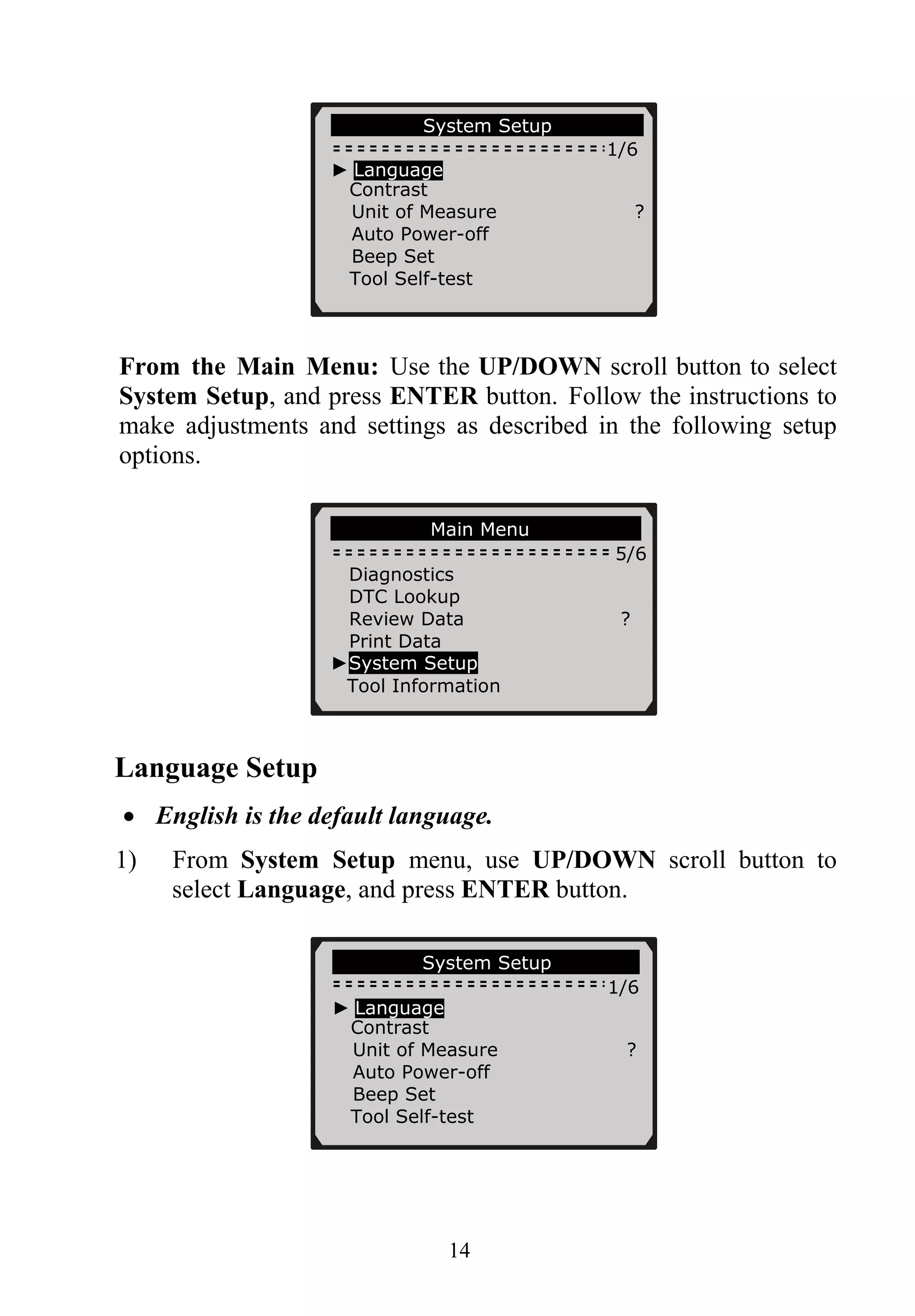 System Setup
1/6
► Language
Contrast
Unit of Measure ?
Auto Power-off
Beep Set
Tool Self-test
From the Main Menu: Use the UP/DOWN scroll button to select
System Setup, and press ENTER button. Follow the instructions to
make adjustments and settings as described in the following setup
options.
............ ..Main Menu…… ……………
5/6
Diagnostics
DTC Lookup
Review Data ?
Print Data
►System Setup
Tool Information
Language Setup
• English is the default language.
1) From System Setup menu, use UP/DOWN scroll button to
select Language, and press ENTER button.
………………System Setup……… …….
1/6
► Language
Contrast
Unit of Measure ?
Auto Power-off
Beep Set
Tool Self-test
14
 