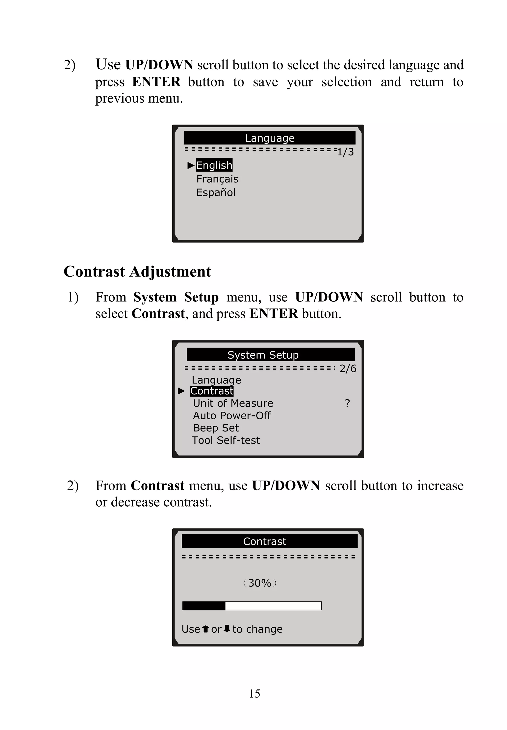 2) Use UP/DOWN scroll button to select the desired language and
press ENTER button to save your selection and return to
previous menu.
Language
1/3
►English
Français
Español
Contrast Adjustment
1) From System Setup menu, use UP/DOWN scroll button to
select Contrast, and press ENTER button.
System Setup
2/6
Language
► Contrast
Unit of Measure ?
Auto Power-Off
Beep Set
Tool Self-test
2) From Contrast menu, use UP/DOWN scroll button to increase
or decrease contrast.
Contrast
（30%）
to changeUse or
15
 