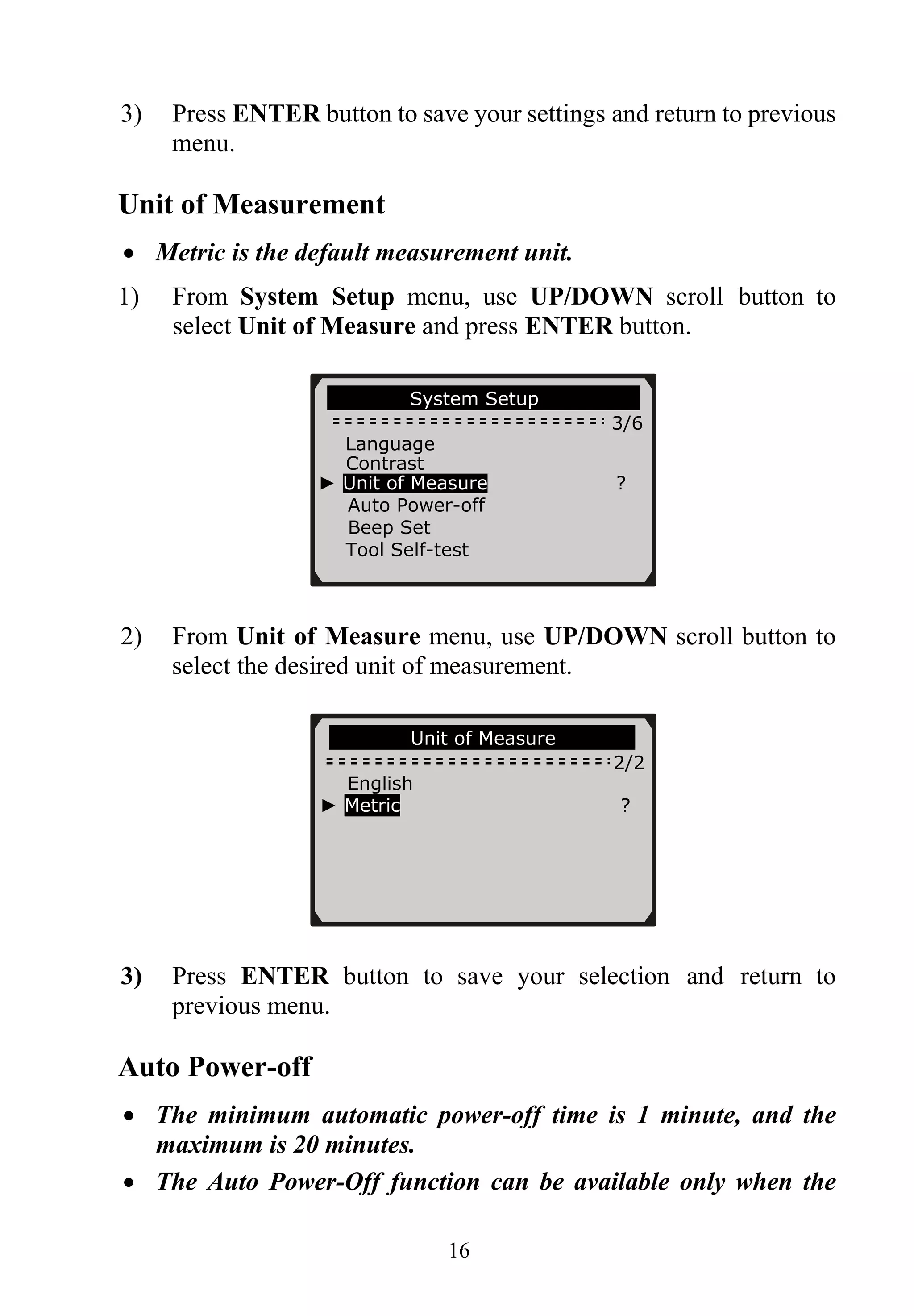 3) Press ENTER button to save your settings and return to previous
menu.
Unit of Measurement
• Metric is the default measurement unit.
1) From System Setup menu, use UP/DOWN scroll button to
select Unit of Measure and press ENTER button.
System Setup
3/6
Language
Contrast
► Unit of Measure ?
Auto Power-off
Beep Set
Tool Self-test
2) From Unit of Measure menu, use UP/DOWN scroll button to
select the desired unit of measurement.
…………….Unit of Measure…… … ….
2/2
English
► Metric ?
3) Press ENTER button to save your selection and return to
previous menu.
Auto Power-off
• The minimum automatic power-off time is 1 minute, and the
maximum is 20 minutes.
• The Auto Power-Off function can be available only when the
16
 