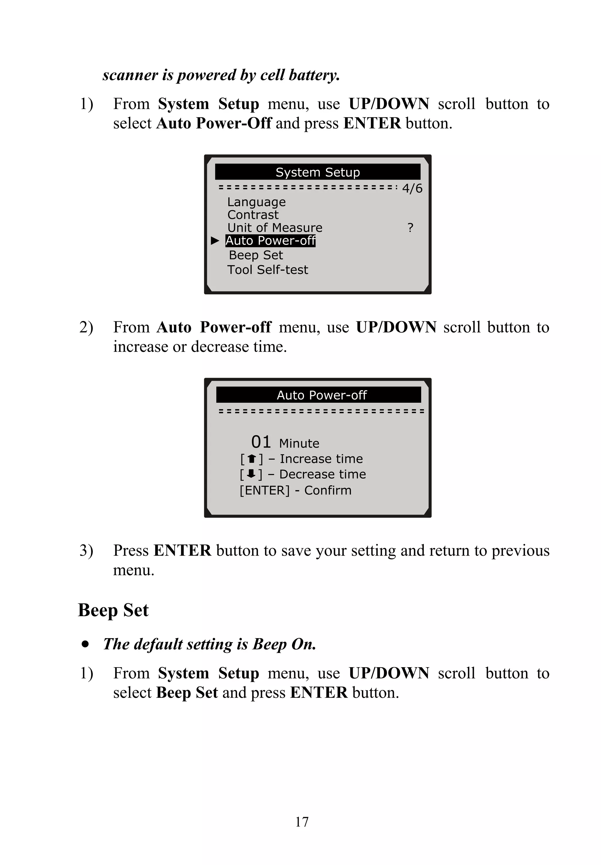 scanner is powered by cell battery.
1) From System Setup menu, use UP/DOWN scroll button to
select Auto Power-Off and press ENTER button.
System Setup
4/6
Language
Contrast
Unit of Measure ?
► Auto Power-off
Beep Set
Tool Self-test
2) From Auto Power-off menu, use UP/DOWN scroll button to
increase or decrease time.
Auto Power-off
01 Minute
[ ] – Increase time
[ ] – Decrease time
[ENTER] - Confirm
3) Press ENTER button to save your setting and return to previous
menu.
Beep Set
• The default setting is Beep On.
1) From System Setup menu, use UP/DOWN scroll button to
select Beep Set and press ENTER button.
17
 