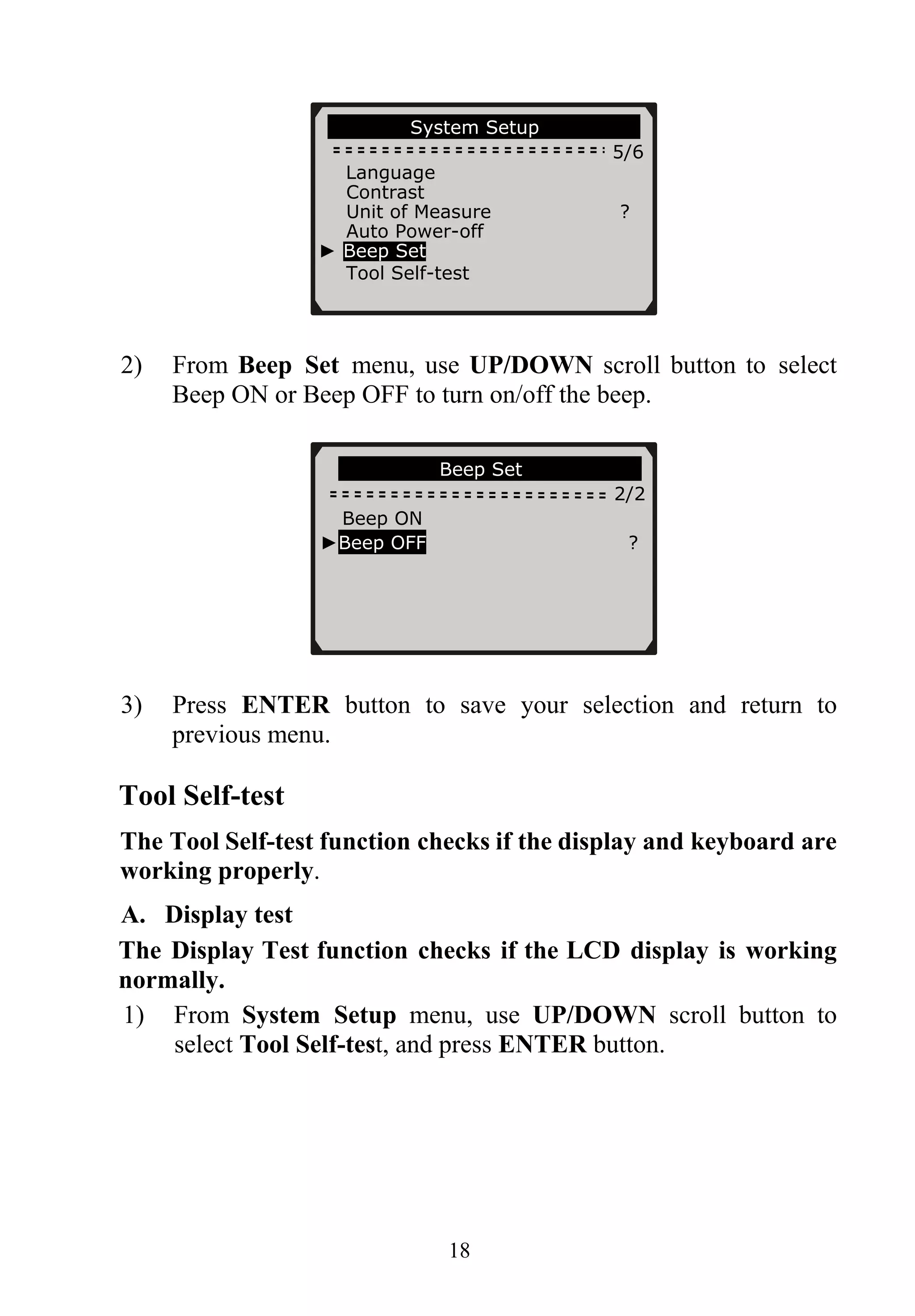 System Setup
5/6
Language
Contrast
Unit of Measure ?
Auto Power-off
► Beep Set
Tool Self-test
2) From Beep Set menu, use UP/DOWN scroll button to select
Beep ON or Beep OFF to turn on/off the beep.
Beep Set
2/2
Beep ON
►Beep OFF ?
3) Press ENTER button to save your selection and return to
previous menu.
Tool Self-test
The Tool Self-test function checks if the display and keyboard are
working properly.
A. Display test
The Display Test function checks if the LCD display is working
normally.
1) From System Setup menu, use UP/DOWN scroll button to
select Tool Self-test, and press ENTER button.
18
 