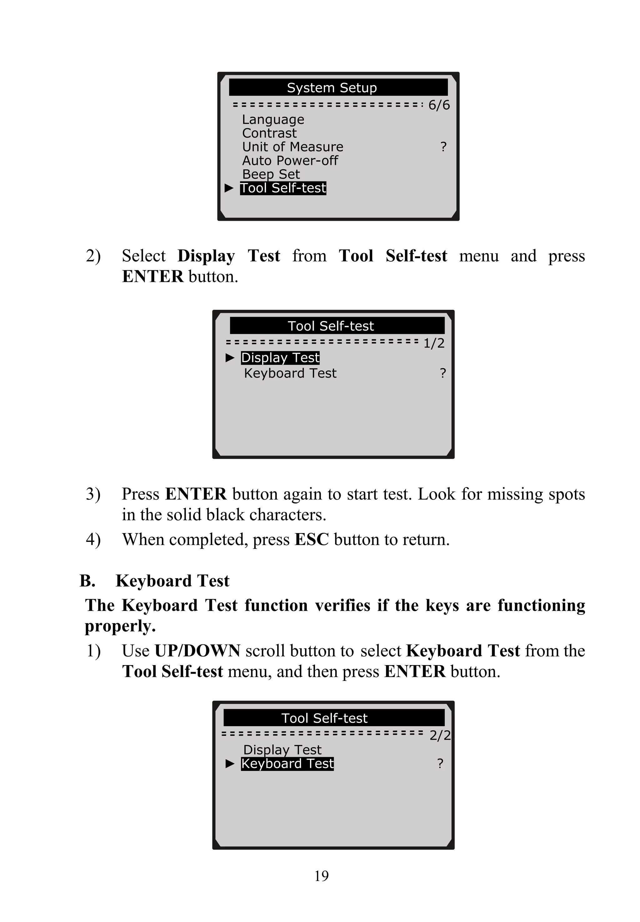 System Setup
6/6
Language
Contrast
Unit of Measure ?
Auto Power-off
Beep Set
► Tool Self-test
2) Select Display Test from Tool Self-test menu and press
ENTER button.
Tool Self-test
1/2
► Display Test
Keyboard Test ?
3) Press ENTER button again to start test. Look for missing spots
in the solid black characters.
4) When completed, press ESC button to return.
B. Keyboard Test
The Keyboard Test function verifies if the keys are functioning
properly.
1) Use UP/DOWN scroll button to select Keyboard Test from the
Tool Self-test menu, and then press ENTER button.
Tool Self-test
2/2
Display Test
► Keyboard Test ?
19
 