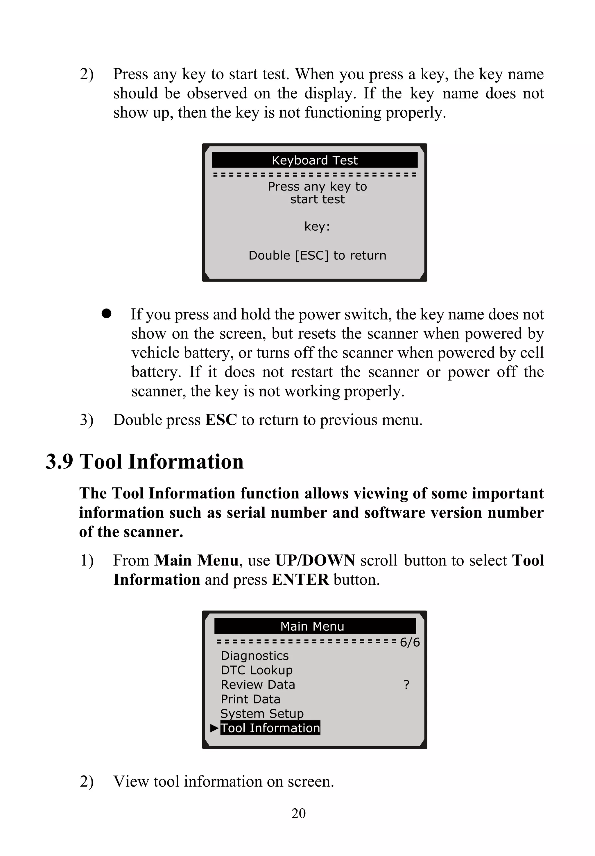 2) Press any key to start test. When you press a key, the key name
should be observed on the display. If the key name does not
show up, then the key is not functioning properly.
Keyboard Test
Press any key to
start test
key:
Double [ESC] to return
If you press and hold the power switch, the key name does not
show on the screen, but resets the scanner when powered by
vehicle battery, or turns off the scanner when powered by cell
battery. If it does not restart the scanner or power off the
scanner, the key is not working properly.
3) Double press ESC to return to previous menu.
3.9 Tool Information
The Tool Information function allows viewing of some important
information such as serial number and software version number
of the scanner.
1) From Main Menu, use UP/DOWN scroll button to select Tool
Information and press ENTER button.
Main Menu
6/6
Diagnostics
DTC Lookup
Review Data ?
Print Data
System Setup
►Tool Information
2) View tool information on screen.
20
 