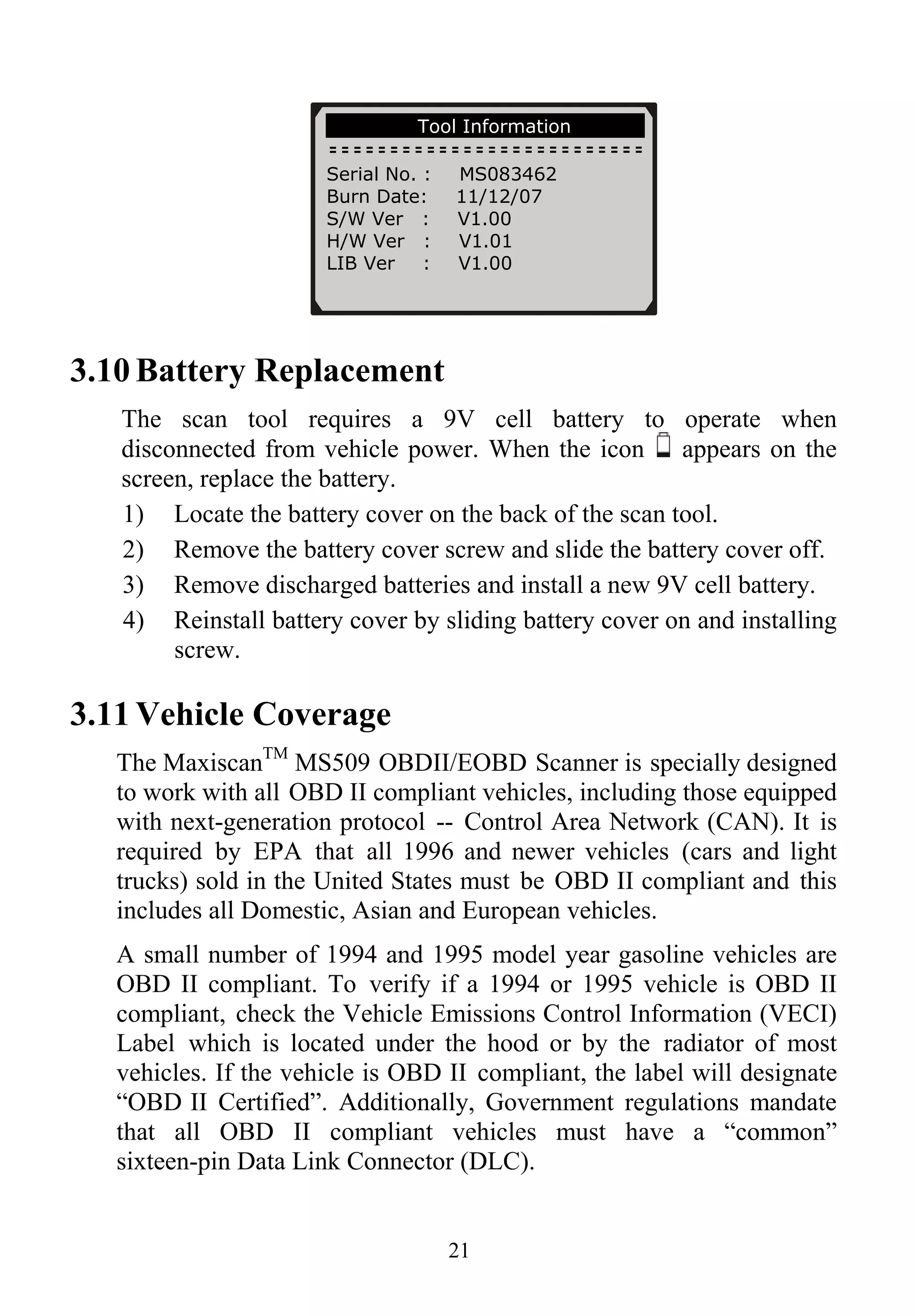 Tool Information
Serial No. : MS083462
Burn Date: 11/12/07
S/W Ver : V1.00
H/W Ver : V1.01
LIB Ver : V1.00
3.10 Battery Replacement
The scan tool requires a 9V cell battery to operate when
disconnected from vehicle power. When the icon appears on the
screen, replace the battery.
1) Locate the battery cover on the back of the scan tool.
2) Remove the battery cover screw and slide the battery cover off.
3) Remove discharged batteries and install a new 9V cell battery.
4) Reinstall battery cover by sliding battery cover on and installing
screw.
3.11 Vehicle Coverage
The MaxiscanTM
MS509 OBDII/EOBD Scanner is specially designed
to work with all OBD II compliant vehicles, including those equipped
with next-generation protocol -- Control Area Network (CAN). It is
required by EPA that all 1996 and newer vehicles (cars and light
trucks) sold in the United States must be OBD II compliant and this
includes all Domestic, Asian and European vehicles.
A small number of 1994 and 1995 model year gasoline vehicles are
OBD II compliant. To verify if a 1994 or 1995 vehicle is OBD II
compliant, check the Vehicle Emissions Control Information (VECI)
Label which is located under the hood or by the radiator of most
vehicles. If the vehicle is OBD II compliant, the label will designate
“OBD II Certified”. Additionally, Government regulations mandate
that all OBD II compliant vehicles must have a “common”
sixteen-pin Data Link Connector (DLC).
21
 