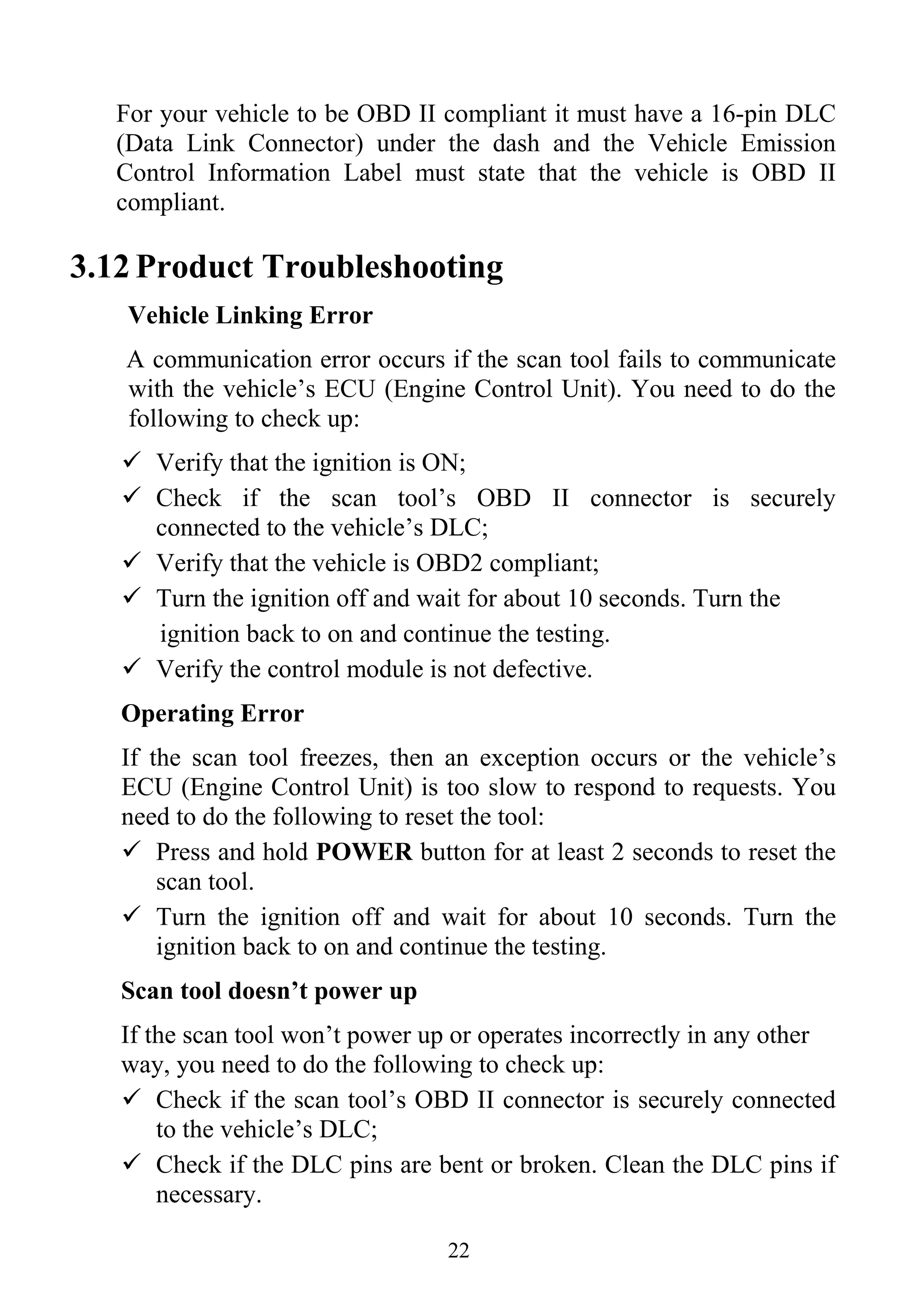 22
For your vehicle to be OBD II compliant it must have a 16-pin DLC
(Data Link Connector) under the dash and the Vehicle Emission
Control Information Label must state that the vehicle is OBD II
compliant.
3.12 Product Troubleshooting
Vehicle Linking Error
A communication error occurs if the scan tool fails to communicate
with the vehicle’s ECU (Engine Control Unit). You need to do the
following to check up:
Verify that the ignition is ON;
Check if the scan tool’s OBD II connector is securely
connected to the vehicle’s DLC;
Verify that the vehicle is OBD2 compliant;
Turn the ignition off and wait for about 10 seconds. Turn the
ignition back to on and continue the testing.
Verify the control module is not defective.
Operating Error
If the scan tool freezes, then an exception occurs or the vehicle’s
ECU (Engine Control Unit) is too slow to respond to requests. You
need to do the following to reset the tool:
Press and hold POWER button for at least 2 seconds to reset the
scan tool.
Turn the ignition off and wait for about 10 seconds. Turn the
ignition back to on and continue the testing.
Scan tool doesn’t power up
If the scan tool won’t power up or operates incorrectly in any other
way, you need to do the following to check up:
Check if the scan tool’s OBD II connector is securely connected
to the vehicle’s DLC;
Check if the DLC pins are bent or broken. Clean the DLC pins if
necessary.
 