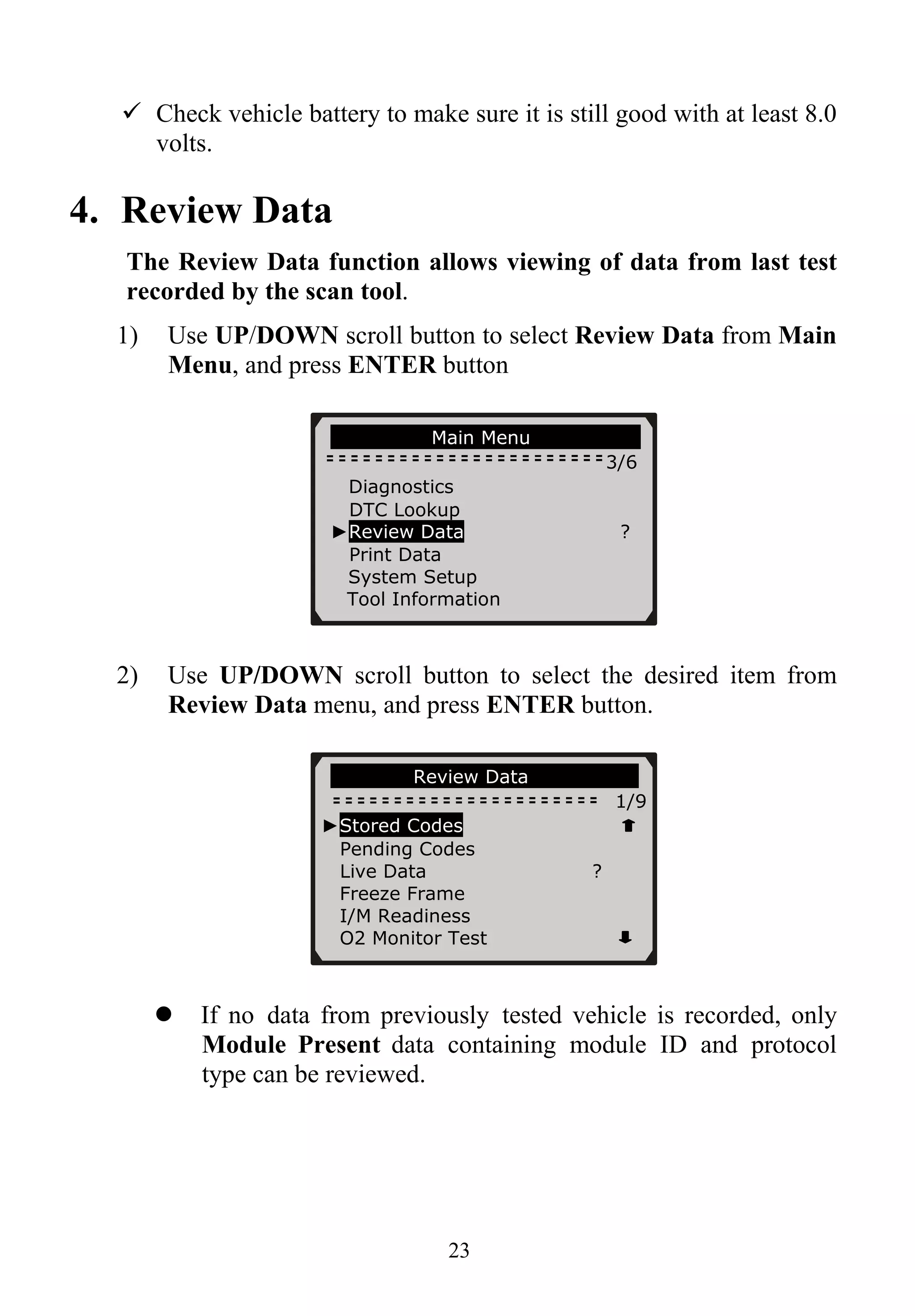 Check vehicle battery to make sure it is still good with at least 8.0
volts.
4. Review Data
The Review Data function allows viewing of data from last test
recorded by the scan tool.
1) Use UP/DOWN scroll button to select Review Data from Main
Menu, and press ENTER button
Main Menu
3/6
Diagnostics
DTC Lookup
►Review Data ?
Print Data
System Setup
Tool Information
2) Use UP/DOWN scroll button to select the desired item from
Review Data menu, and press ENTER button.
Review Data
1/9
►Stored Codes
Pending Codes
Live Data ?
Freeze Frame
I/M Readiness
O2 Monitor Test
If no data from previously tested vehicle is recorded, only
Module Present data containing module ID and protocol
type can be reviewed.
23
 