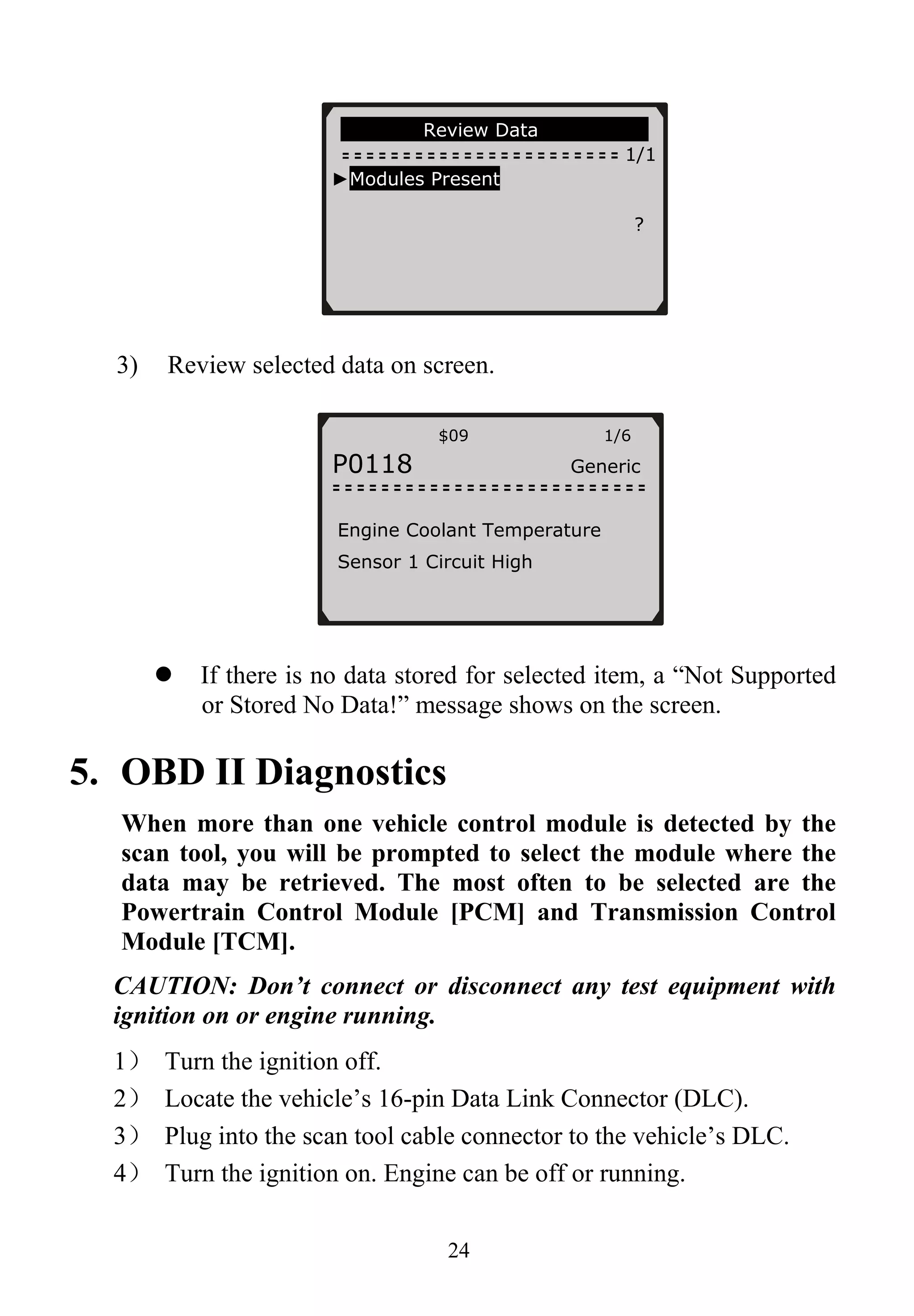 Review Data
1/1
►Modules Present
?
3) Review selected data on screen.
$09 1/6
P0118 Generic
Engine Coolant Temperature
Sensor 1 Circuit High
If there is no data stored for selected item, a “Not Supported
or Stored No Data!” message shows on the screen.
5. OBD II Diagnostics
When more than one vehicle control module is detected by the
scan tool, you will be prompted to select the module where the
data may be retrieved. The most often to be selected are the
Powertrain Control Module [PCM] and Transmission Control
Module [TCM].
CAUTION: Don’t connect or disconnect any test equipment with
ignition on or engine running.
1） Turn the ignition off.
2） Locate the vehicle’s 16-pin Data Link Connector (DLC).
3） Plug into the scan tool cable connector to the vehicle’s DLC.
4） Turn the ignition on. Engine can be off or running.
24
 