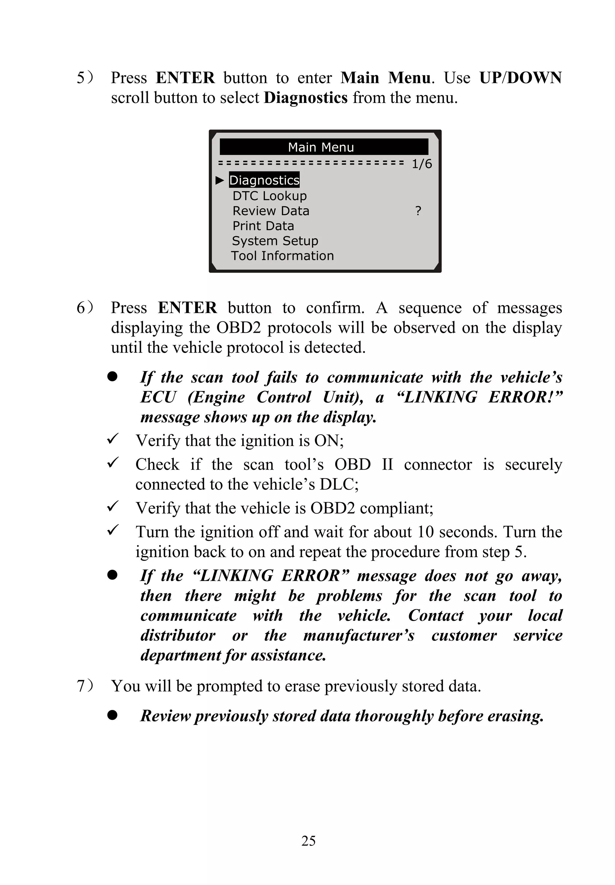 5） Press ENTER button to enter Main Menu. Use UP/DOWN
scroll button to select Diagnostics from the menu.
Main Menu
1/6
► Diagnostics
DTC Lookup
Review Data ?
Print Data
System Setup
Tool Information
6） Press ENTER button to confirm. A sequence of messages
displaying the OBD2 protocols will be observed on the display
until the vehicle protocol is detected.
If the scan tool fails to communicate with the vehicle’s
ECU (Engine Control Unit), a “LINKING ERROR!”
message shows up on the display.
Verify that the ignition is ON;
Check if the scan tool’s OBD II connector is securely
connected to the vehicle’s DLC;
Verify that the vehicle is OBD2 compliant;
Turn the ignition off and wait for about 10 seconds. Turn the
ignition back to on and repeat the procedure from step 5.
If the “LINKING ERROR” message does not go away,
then there might be problems for the scan tool to
communicate with the vehicle. Contact your local
distributor or the manufacturer’s customer service
department for assistance.
7） You will be prompted to erase previously stored data.
Review previously stored data thoroughly before erasing.
25
 