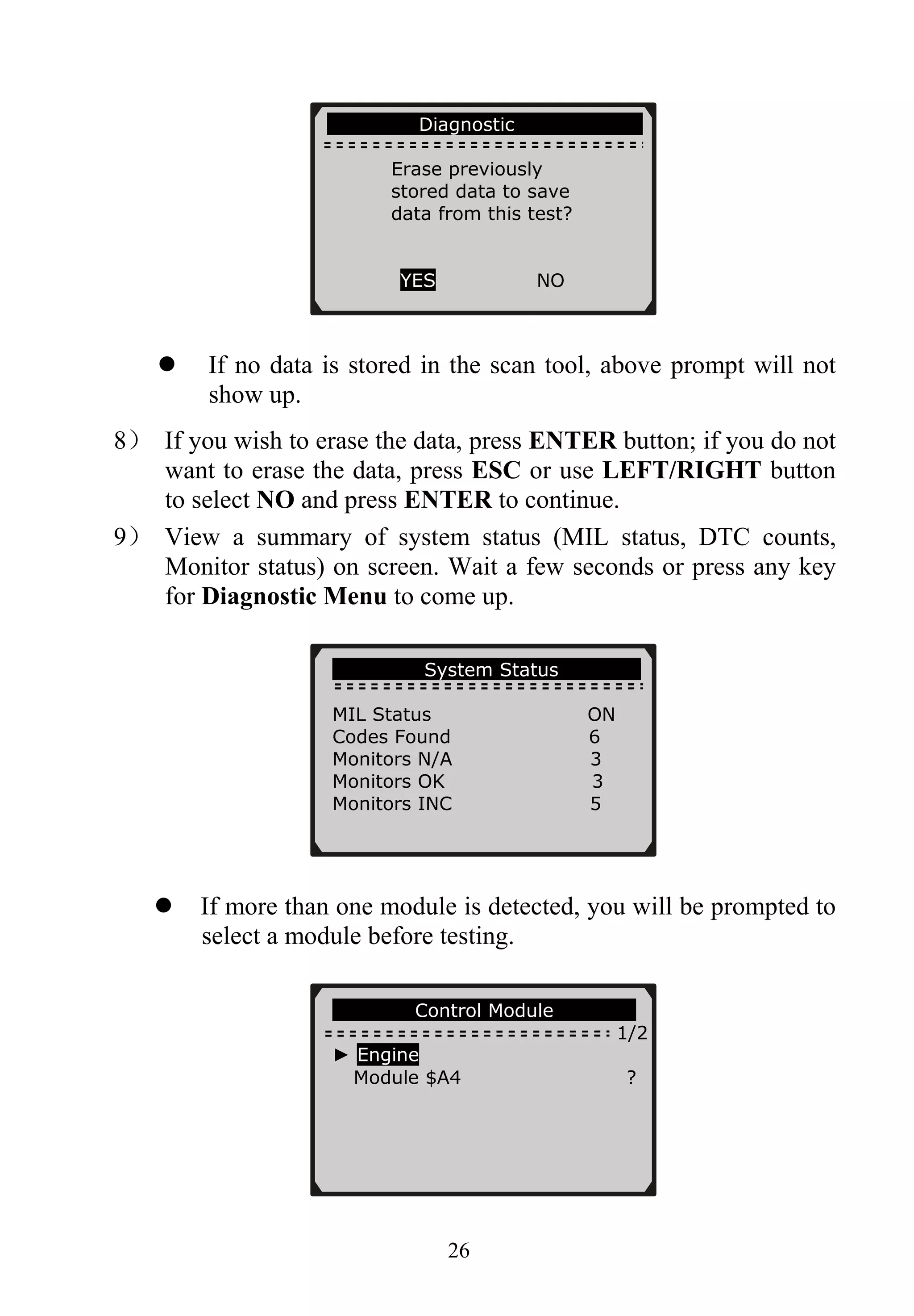 Diagnostic
Erase previously
stored data to save
data from this test?
YES NO
26
If no data is stored in the scan tool, above prompt will not
show up.
8） If you wish to erase the data, press ENTER button; if you do not
want to erase the data, press ESC or use LEFT/RIGHT button
to select NO and press ENTER to continue.
9） View a summary of system status (MIL status, DTC counts,
Monitor status) on screen. Wait a few seconds or press any key
for Diagnostic Menu to come up.
System Status
MIL Status ON
Codes Found 6
Monitors N/A 3
Monitors OK 3
Monitors INC 5
If more than one module is detected, you will be prompted to
select a module before testing.
Control Module
1/2
► Engine
Module $A4 ?
 
