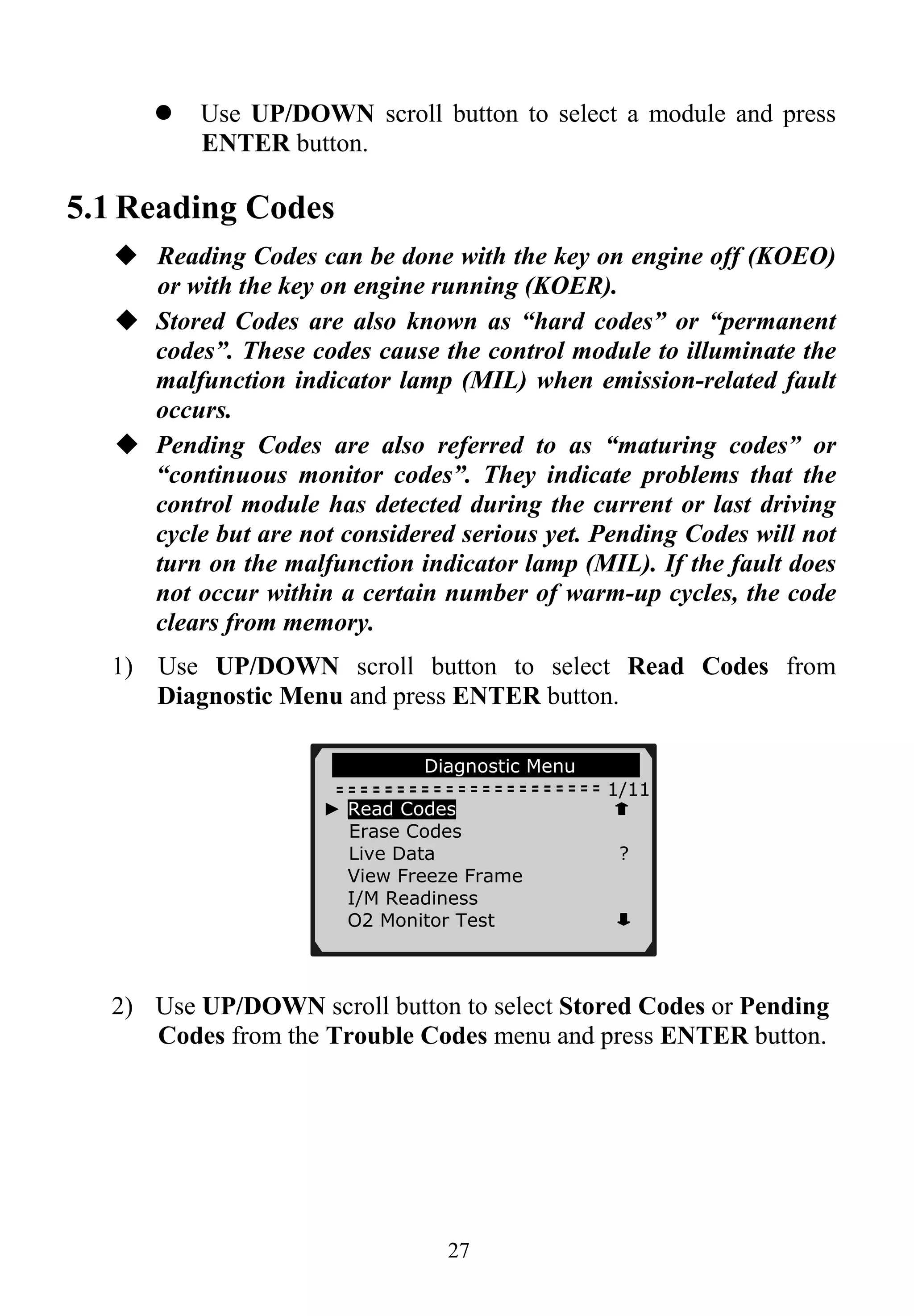 Use UP/DOWN scroll button to select a module and press
ENTER button.
5.1 Reading Codes
Reading Codes can be done with the key on engine off (KOEO)
or with the key on engine running (KOER).
Stored Codes are also known as “hard codes” or “permanent
codes”. These codes cause the control module to illuminate the
malfunction indicator lamp (MIL) when emission-related fault
occurs.
Pending Codes are also referred to as “maturing codes” or
“continuous monitor codes”. They indicate problems that the
control module has detected during the current or last driving
cycle but are not considered serious yet. Pending Codes will not
turn on the malfunction indicator lamp (MIL). If the fault does
not occur within a certain number of warm-up cycles, the code
clears from memory.
1) Use UP/DOWN scroll button to select Read Codes from
Diagnostic Menu and press ENTER button.
27
Diagnostic Menu
1/11
2) Use UP/DOWN scroll button to select Stored Codes or Pending
Codes from the Trouble Codes menu and press ENTER button.
► Read Codes
Erase Codes
Live Data ?
View Freeze Frame
I/M Readiness
O2 Monitor Test
 