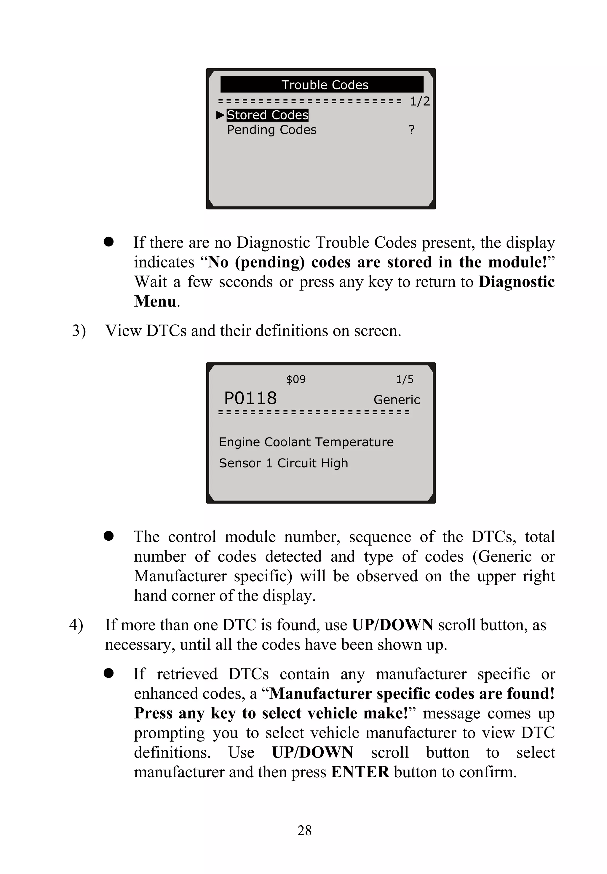 Trouble Codes
1/2
►Stored Codes
Pending Codes ?
If there are no Diagnostic Trouble Codes present, the display
indicates “No (pending) codes are stored in the module!”
Wait a few seconds or press any key to return to Diagnostic
Menu.
3) View DTCs and their definitions on screen.
$09 1/5
P0118 Generic
Engine Coolant Temperature
Sensor 1 Circuit High
The control module number, sequence of the DTCs, total
number of codes detected and type of codes (Generic or
Manufacturer specific) will be observed on the upper right
hand corner of the display.
4) If more than one DTC is found, use UP/DOWN scroll button, as
necessary, until all the codes have been shown up.
If retrieved DTCs contain any manufacturer specific or
enhanced codes, a “Manufacturer specific codes are found!
Press any key to select vehicle make!” message comes up
prompting you to select vehicle manufacturer to view DTC
definitions. Use UP/DOWN scroll button to select
manufacturer and then press ENTER button to confirm.
28
 