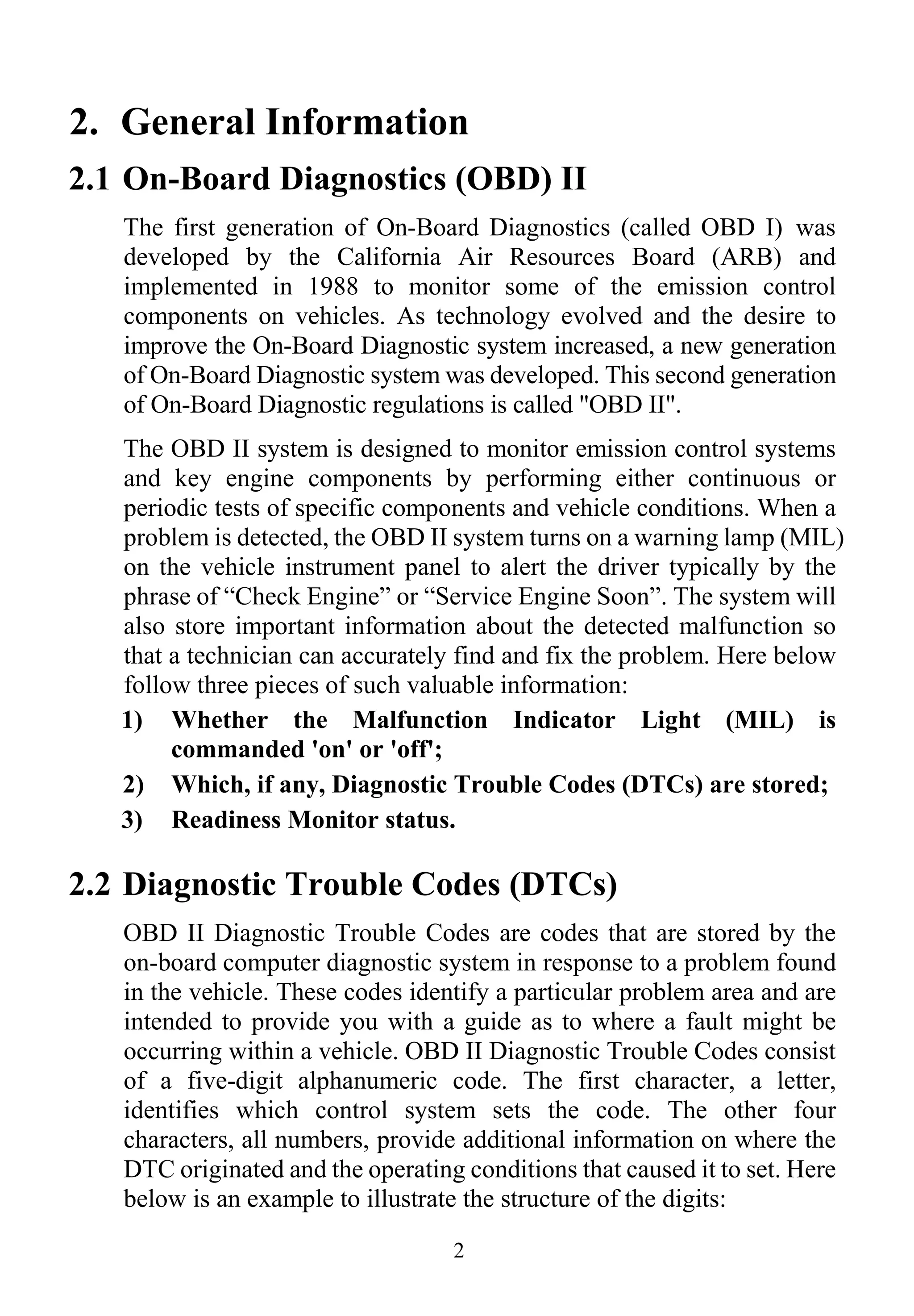 2
2. General Information
2.1 On-Board Diagnostics (OBD) II
The first generation of On-Board Diagnostics (called OBD I) was
developed by the California Air Resources Board (ARB) and
implemented in 1988 to monitor some of the emission control
components on vehicles. As technology evolved and the desire to
improve the On-Board Diagnostic system increased, a new generation
of On-Board Diagnostic system was developed. This second generation
of On-Board Diagnostic regulations is called "OBD II".
The OBD II system is designed to monitor emission control systems
and key engine components by performing either continuous or
periodic tests of specific components and vehicle conditions. When a
problem is detected, the OBD II system turns on a warning lamp (MIL)
on the vehicle instrument panel to alert the driver typically by the
phrase of “Check Engine” or “Service Engine Soon”. The system will
also store important information about the detected malfunction so
that a technician can accurately find and fix the problem. Here below
follow three pieces of such valuable information:
1) Whether the Malfunction Indicator Light (MIL) is
commanded 'on' or 'off';
2) Which, if any, Diagnostic Trouble Codes (DTCs) are stored;
3) Readiness Monitor status.
2.2 Diagnostic Trouble Codes (DTCs)
OBD II Diagnostic Trouble Codes are codes that are stored by the
on-board computer diagnostic system in response to a problem found
in the vehicle. These codes identify a particular problem area and are
intended to provide you with a guide as to where a fault might be
occurring within a vehicle. OBD II Diagnostic Trouble Codes consist
of a five-digit alphanumeric code. The first character, a letter,
identifies which control system sets the code. The other four
characters, all numbers, provide additional information on where the
DTC originated and the operating conditions that caused it to set. Here
below is an example to illustrate the structure of the digits:
 
