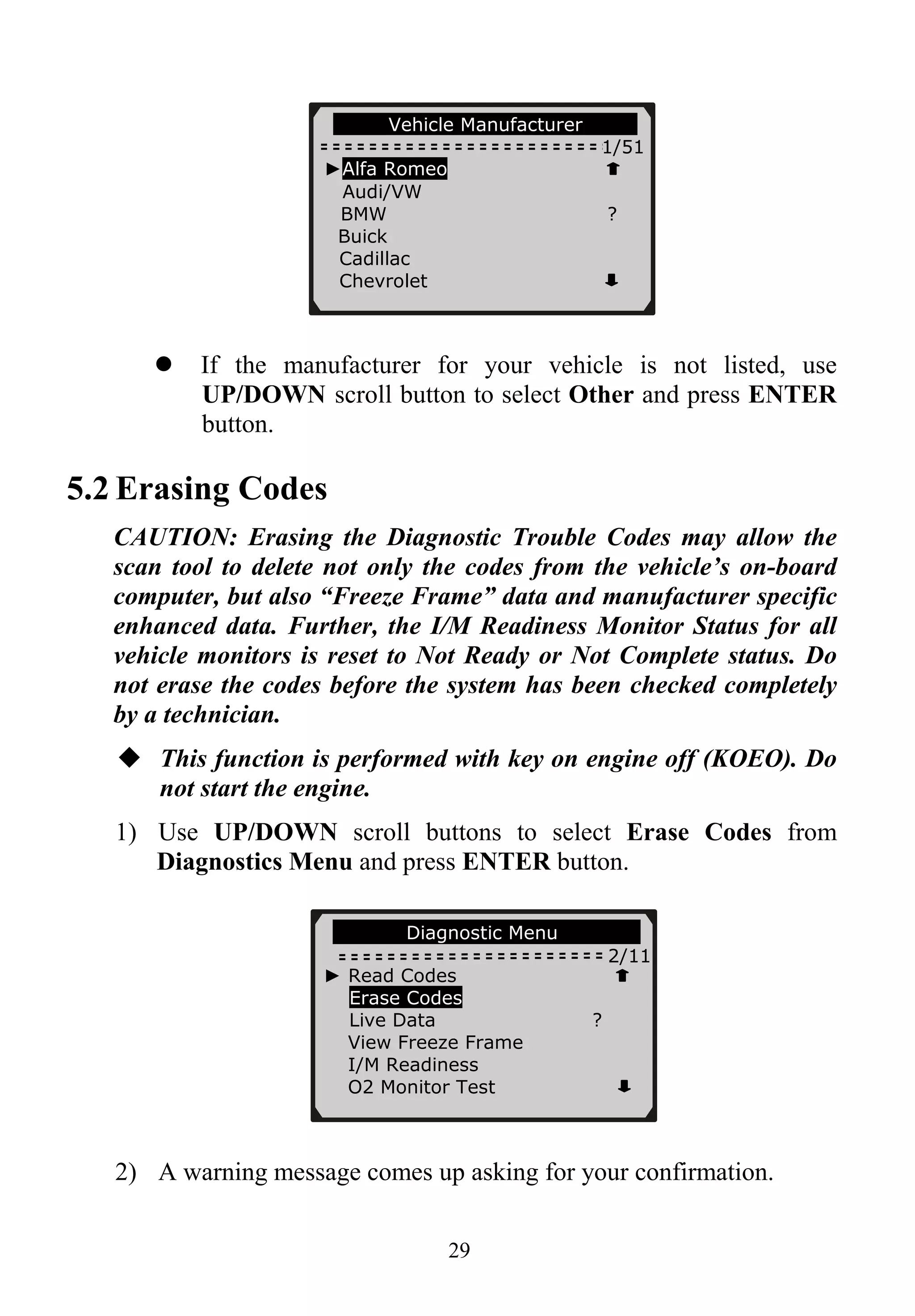 29
Vehicle Manufacturer
1/51
If the manufacturer for your vehicle is not listed, use
UP/DOWN scroll button to select Other and press ENTER
button.
5.2 Erasing Codes
CAUTION: Erasing the Diagnostic Trouble Codes may allow the
scan tool to delete not only the codes from the vehicle’s on-board
computer, but also “Freeze Frame” data and manufacturer specific
enhanced data. Further, the I/M Readiness Monitor Status for all
vehicle monitors is reset to Not Ready or Not Complete status. Do
not erase the codes before the system has been checked completely
by a technician.
This function is performed with key on engine off (KOEO). Do
not start the engine.
1) Use UP/DOWN scroll buttons to select Erase Codes from
Diagnostics Menu and press ENTER button.
2) A warning message comes up asking for your confirmation.
►Alfa Romeo
Audi/VW
BMW ?
Buick
Cadillac
Chevrolet
Diagnostic Menu
2/11
► Read Codes
Erase Codes
Live Data ?
View Freeze Frame
I/M Readiness
O2 Monitor Test
 