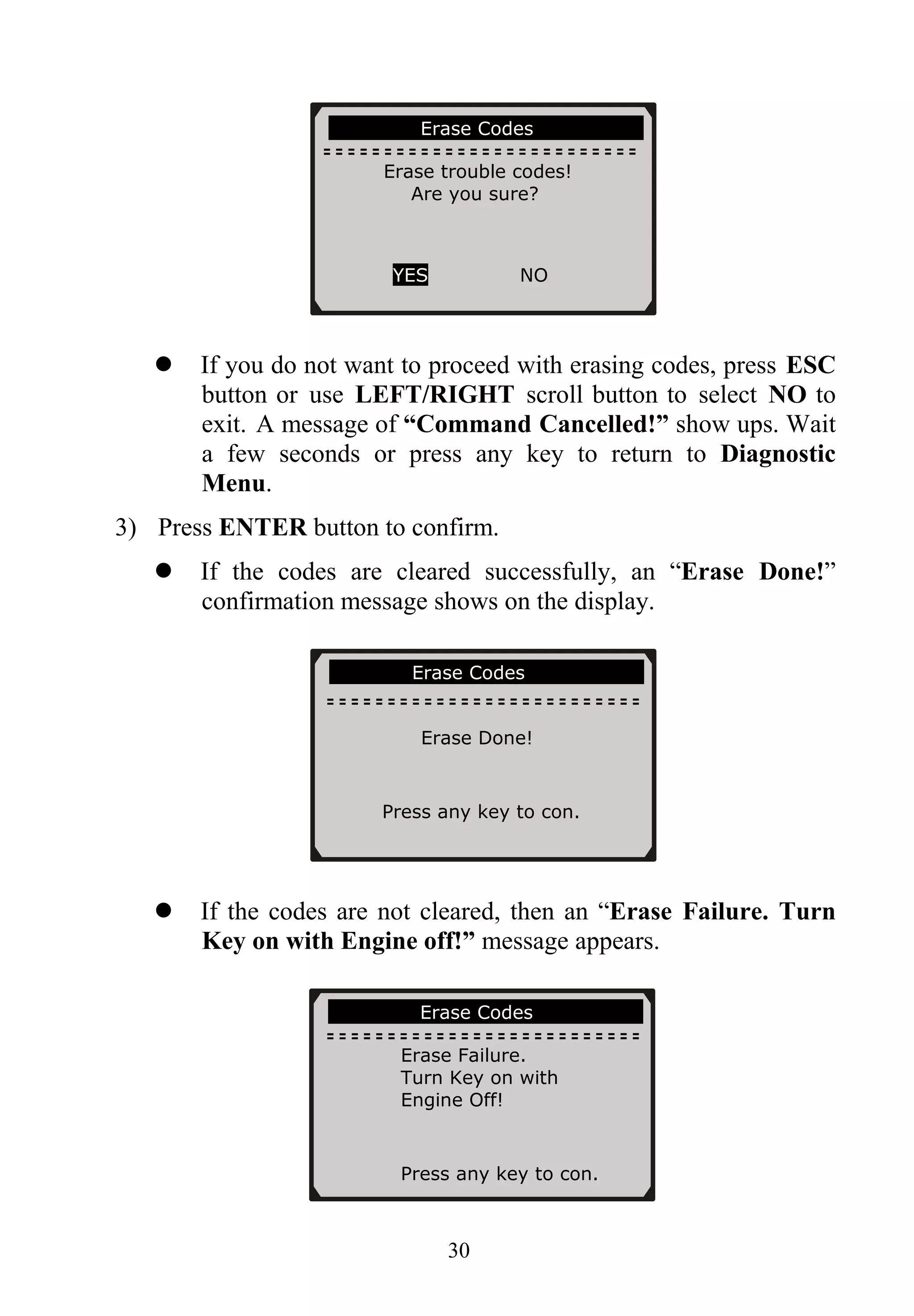 Erase Codes
Erase trouble codes!
Are you sure?
YES NO
If you do not want to proceed with erasing codes, press ESC
button or use LEFT/RIGHT scroll button to select NO to
exit. A message of “Command Cancelled!” show ups. Wait
a few seconds or press any key to return to Diagnostic
Menu.
3) Press ENTER button to confirm.
If the codes are cleared successfully, an “Erase Done!”
confirmation message shows on the display.
Erase Codes
Erase Done!
Press any key to con.
If the codes are not cleared, then an “Erase Failure. Turn
Key on with Engine off!” message appears.
Erase Codes
Erase Failure.
Turn Key on with
Engine Off!
Press any key to con.
30
 