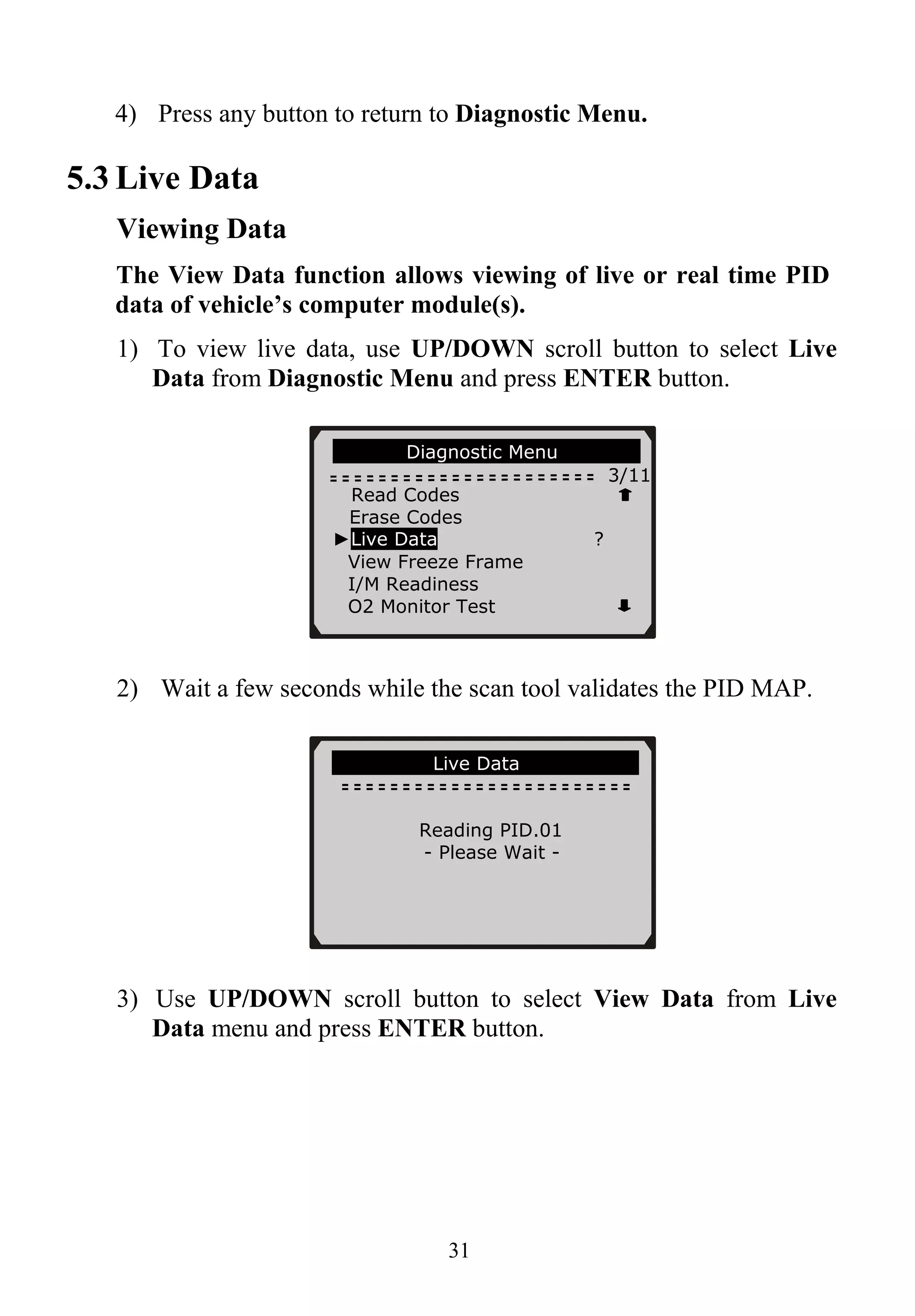 4) Press any button to return to Diagnostic Menu.
5.3 Live Data
Viewing Data
The View Data function allows viewing of live or real time PID
data of vehicle’s computer module(s).
1) To view live data, use UP/DOWN scroll button to select Live
Data from Diagnostic Menu and press ENTER button.
Diagnostic Menu
3/11
Read Codes
Erase Codes
►Live Data ?
View Freeze Frame
I/M Readiness
O2 Monitor Test
2) Wait a few seconds while the scan tool validates the PID MAP.
Live Data
Reading PID.01
- Please Wait -
3) Use UP/DOWN scroll button to select View Data from Live
Data menu and press ENTER button.
31
 