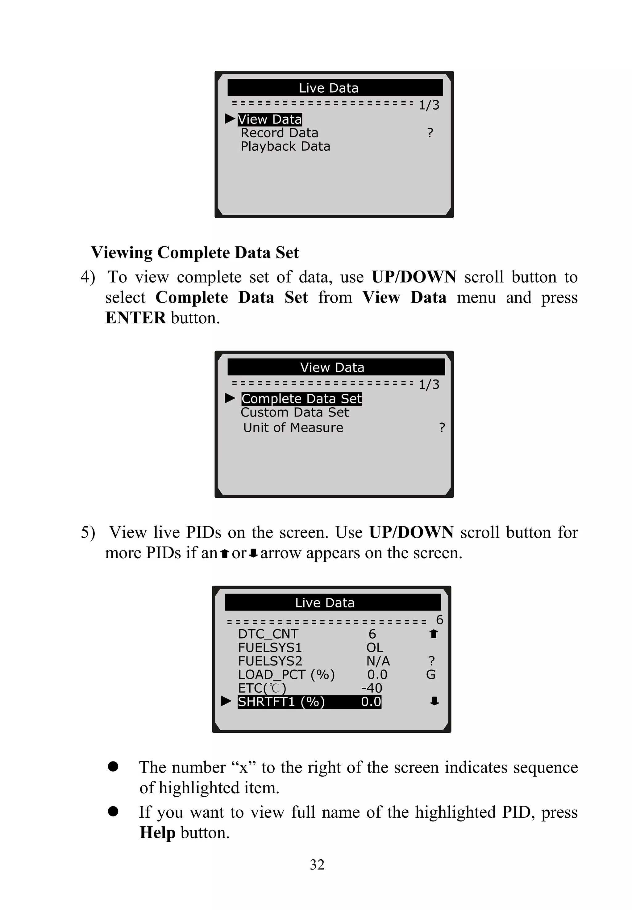 ……………… .Live Data………… ……..
1/3
►View Data
Record Data ?
Playback Data
Viewing Complete Data Set
4) To view complete set of data, use UP/DOWN scroll button to
select Complete Data Set from View Data menu and press
ENTER button.
…………………View Data…… ……… …..
1/3
► Complete Data Set
Custom Data Set
Unit of Measure ?
5) View live PIDs on the screen. Use UP/DOWN scroll button for
more PIDs if an or arrow appears on the screen.
Live Data…… ……. …
6
DTC_CNT 6
FUELSYS1 OL
FUELSYS2 N/A ?
LOAD_PCT (%) 0.0 G
ETC(℃) -40
32
The number “x” to the right of the screen indicates sequence
of highlighted item.
If you want to view full name of the highlighted PID, press
Help button.
► SHRTFT1 (%) 0.0
 