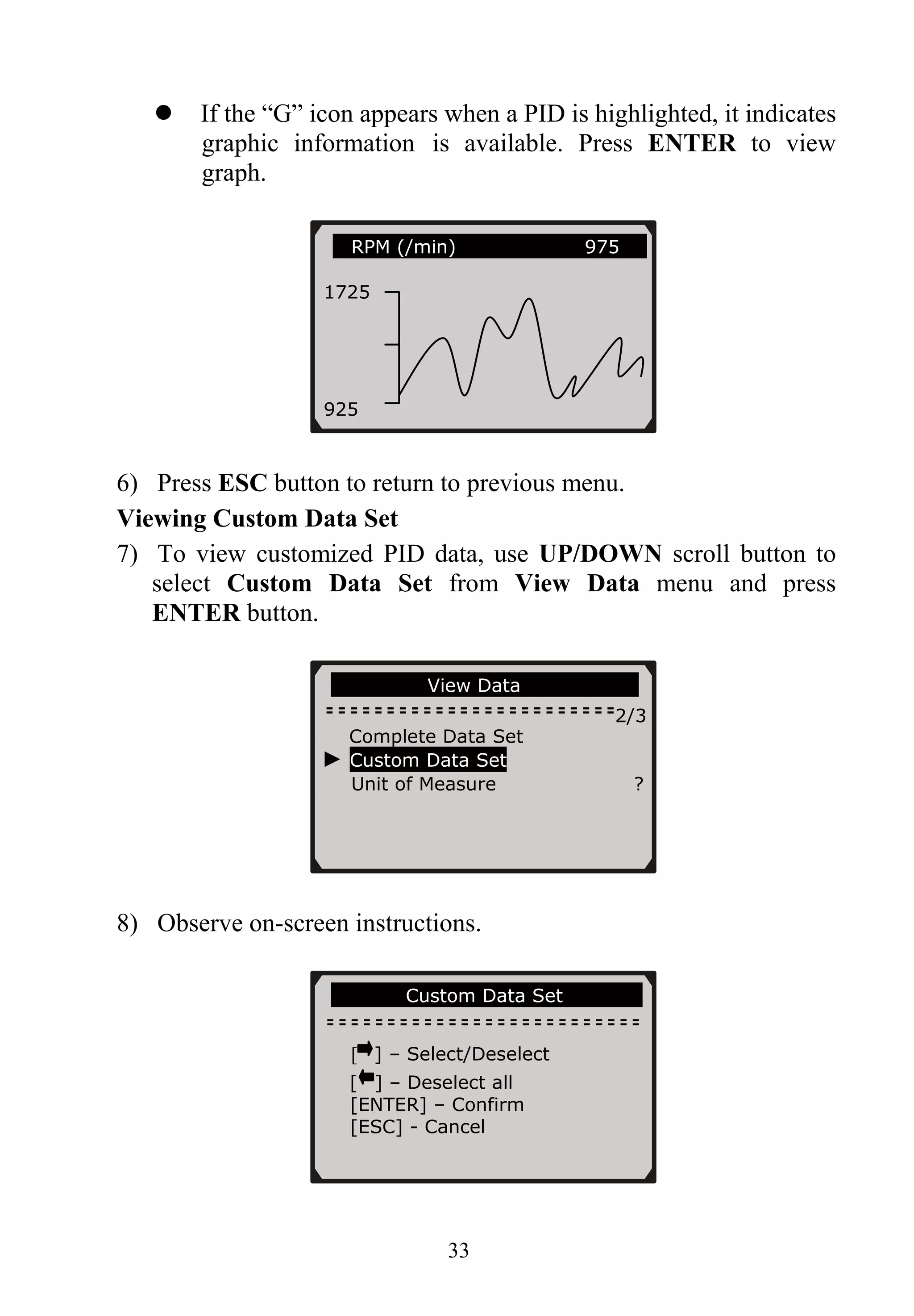 If the “G” icon appears when a PID is highlighted, it indicates
graphic information is available. Press ENTER to view
graph.
33
6) Press ESC button to return to previous menu.
Viewing Custom Data Set
7) To view customized PID data, use UP/DOWN scroll button to
select Custom Data Set from View Data menu and press
ENTER button.
8) Observe on-screen instructions.
……………….View Data……………… ….
2/3
Complete Data Set
► Custom Data Set
Unit of Measure ?
……………Custom Data Set……… …..
RPM (/min) 975
1725
925
[ ] – Select/Deselect
[ ] – Deselect all
[ENTER] – Confirm
[ESC] - Cancel
 