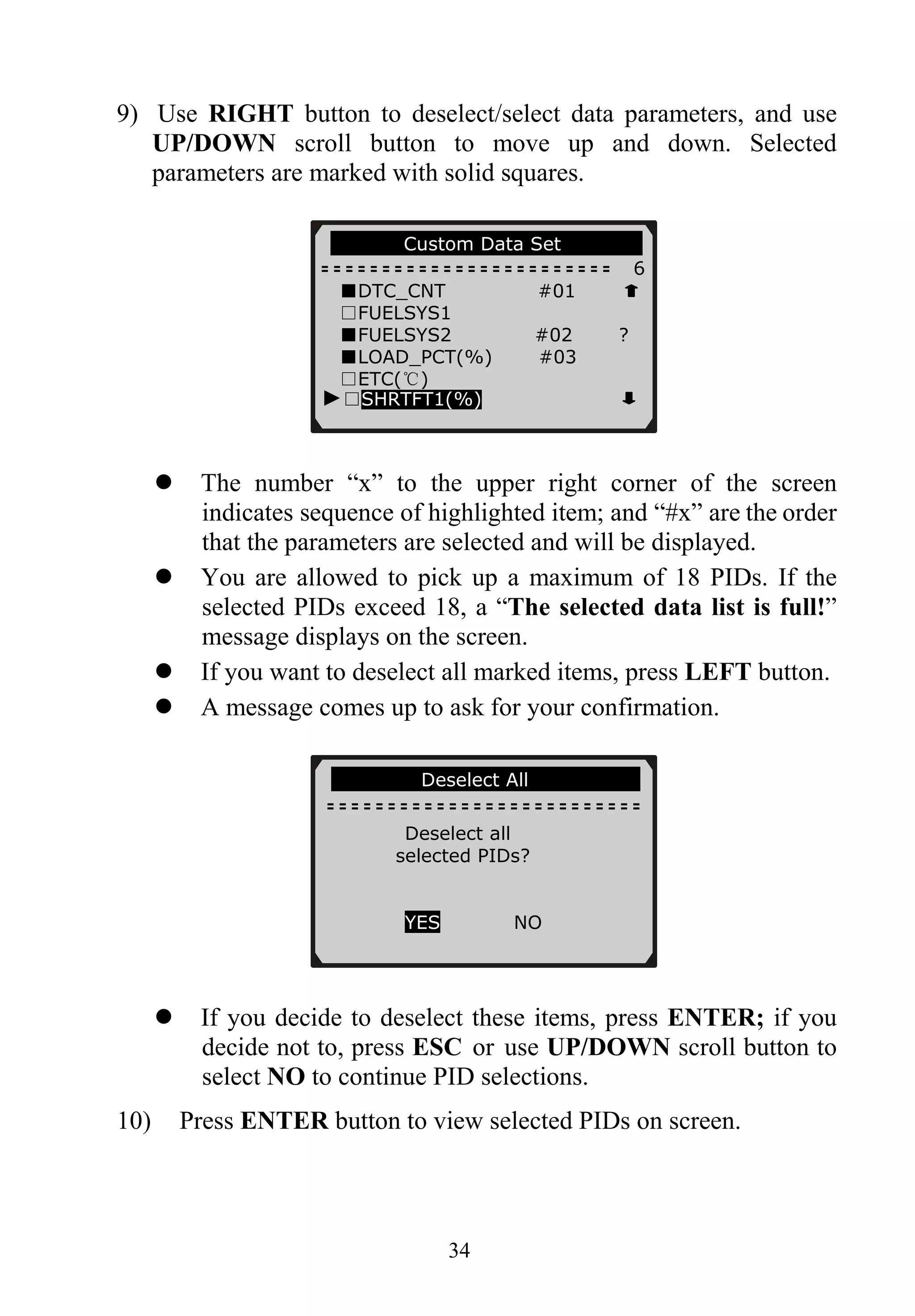 9) Use RIGHT button to deselect/select data parameters, and use
UP/DOWN scroll button to move up and down. Selected
parameters are marked with solid squares.
…………..Custom Data Set………… …
6
■DTC_CNT #01
□FUELSYS1
■FUELSYS2 #02 ?
■LOAD_PCT(%) #03
□ETC(℃)
34
The number “x” to the upper right corner of the screen
indicates sequence of highlighted item; and “#x” are the order
that the parameters are selected and will be displayed.
You are allowed to pick up a maximum of 18 PIDs. If the
selected PIDs exceed 18, a “The selected data list is full!”
message displays on the screen.
If you want to deselect all marked items, press LEFT button.
A message comes up to ask for your confirmation.
If you decide to deselect these items, press ENTER; if you
decide not to, press ESC or use UP/DOWN scroll button to
select NO to continue PID selections.
10) Press ENTER button to view selected PIDs on screen.
►□SHRTFT1(%)
………………Deselect All………………….
Deselect all
selected PIDs?
YES NO
 