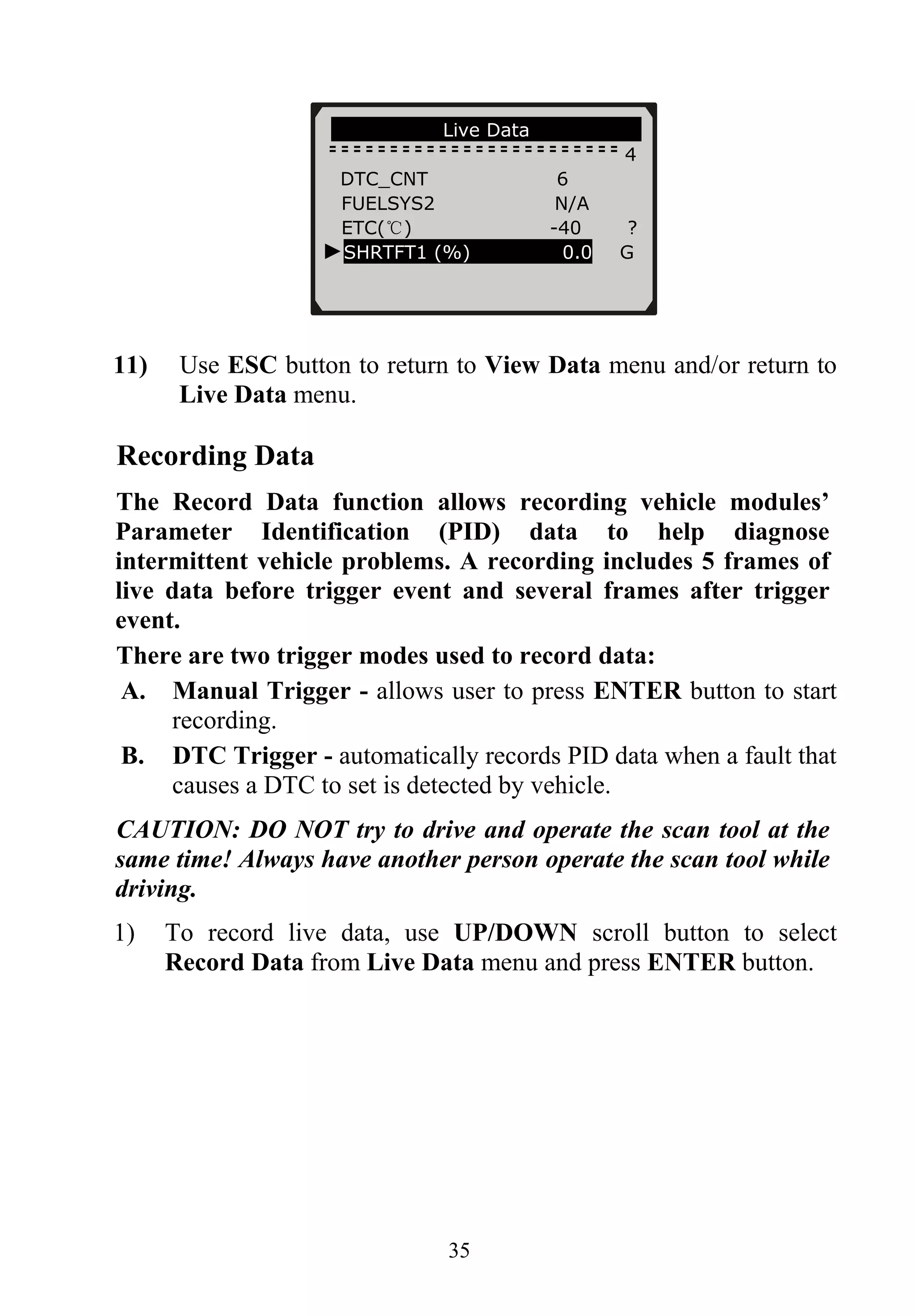 ………………….Live Data………………….
4
DTC_CNT 6
FUELSYS2 N/A
ETC(℃) -40 ?
►SHRTFT1 (%) 0.0 G
11) Use ESC button to return to View Data menu and/or return to
Live Data menu.
Recording Data
The Record Data function allows recording vehicle modules’
Parameter Identification (PID) data to help diagnose
intermittent vehicle problems. A recording includes 5 frames of
live data before trigger event and several frames after trigger
event.
There are two trigger modes used to record data:
A. Manual Trigger - allows user to press ENTER button to start
recording.
B. DTC Trigger - automatically records PID data when a fault that
causes a DTC to set is detected by vehicle.
CAUTION: DO NOT try to drive and operate the scan tool at the
same time! Always have another person operate the scan tool while
driving.
1) To record live data, use UP/DOWN scroll button to select
Record Data from Live Data menu and press ENTER button.
35
 
