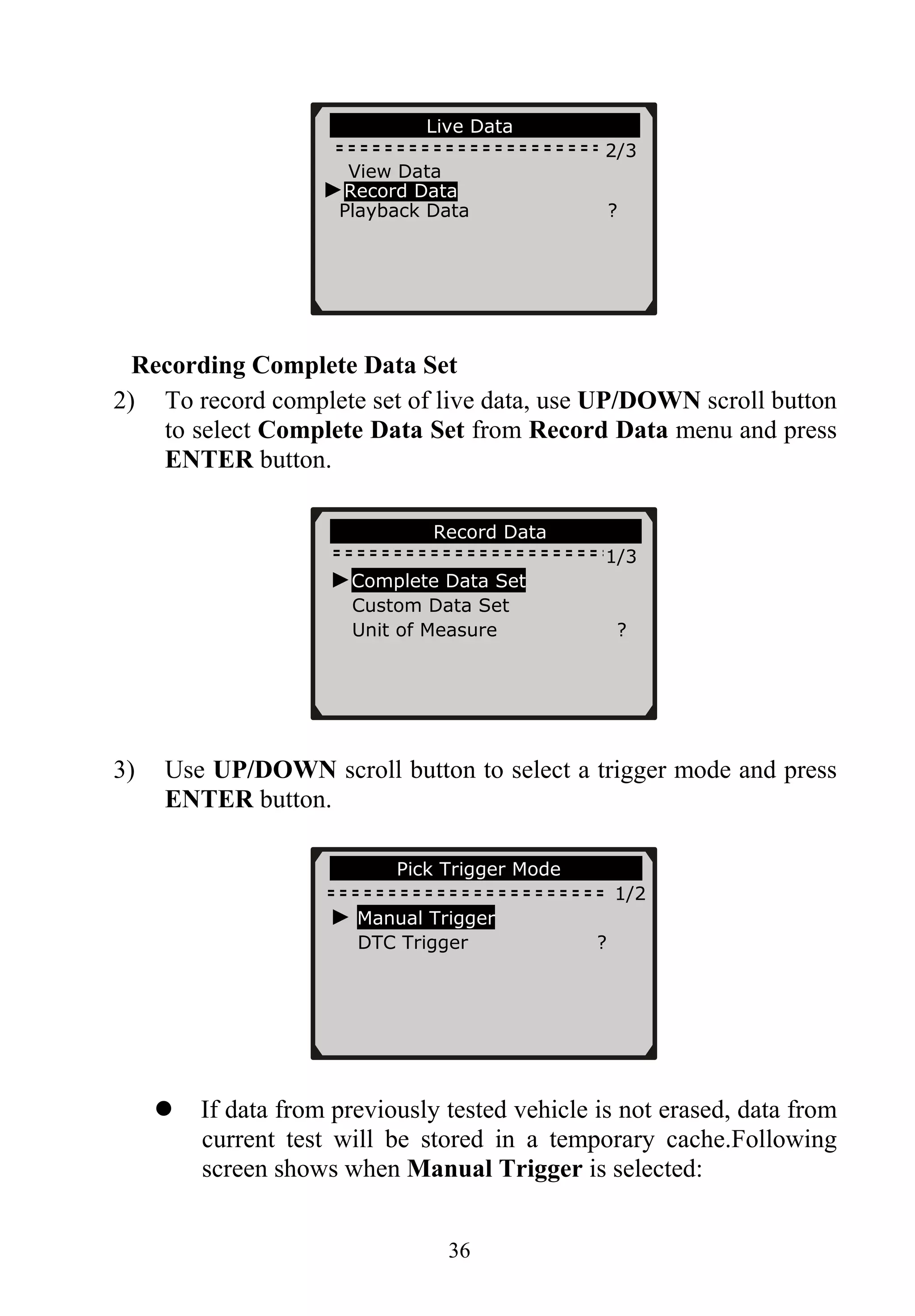 36
Recording Complete Data Set
2) To record complete set of live data, use UP/DOWN scroll button
to select Complete Data Set from Record Data menu and press
ENTER button.
3) Use UP/DOWN scroll button to select a trigger mode and press
ENTER button.
If data from previously tested vehicle is not erased, data from
current test will be stored in a temporary cache.Following
screen shows when Manual Trigger is selected:
………………..Record Data……… ……..
1/3
……………….Live Data…………………….
2/3
View Data
►Record Data
Playback Data ?
►Complete Data Set
Custom Data Set
Unit of Measure ?
…….……Pick Trigger Mode……… ……
1/2
► Manual Trigger
DTC Trigger ?
 