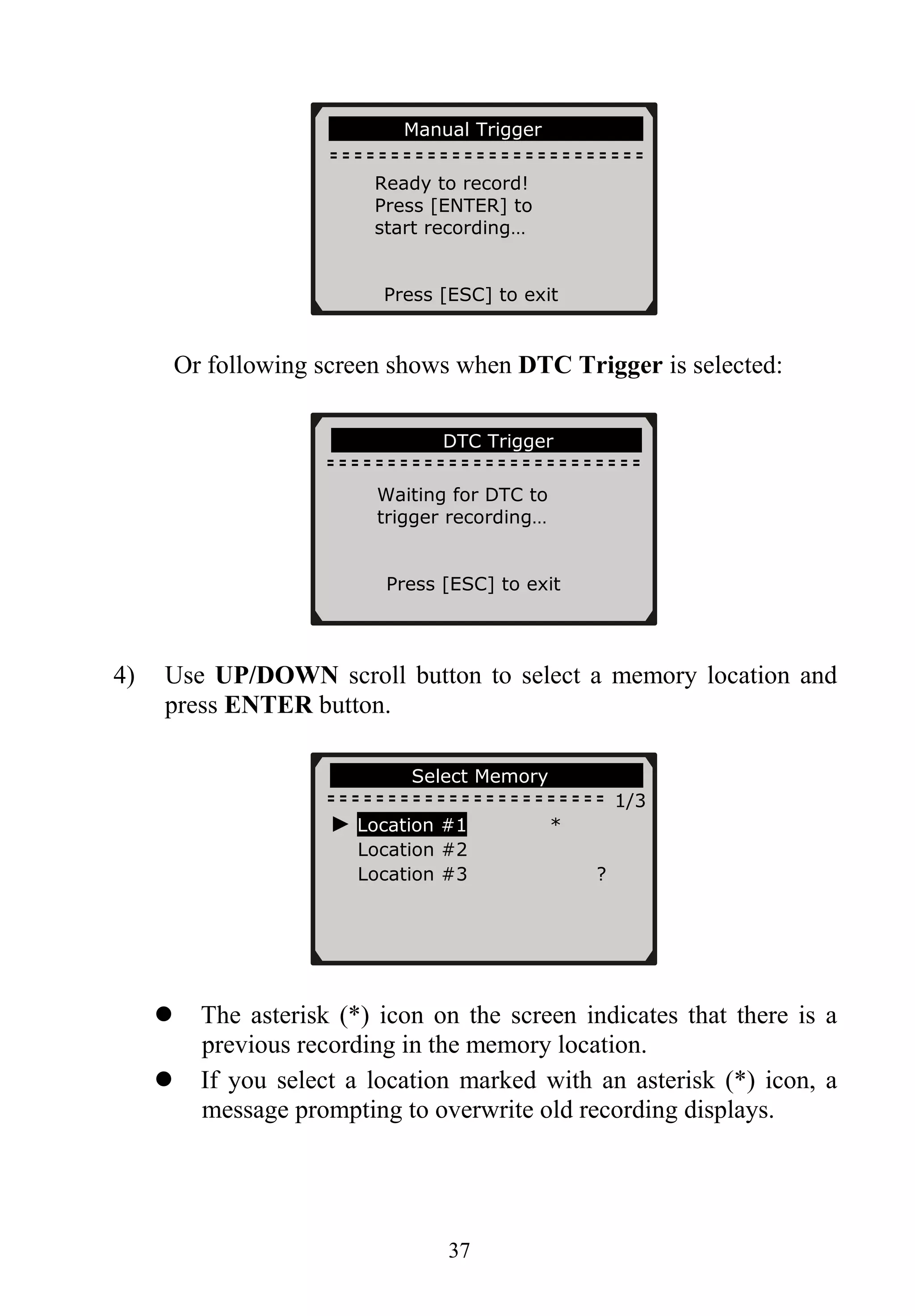 37
Or following screen shows when DTC Trigger is selected:
4) Use UP/DOWN scroll button to select a memory location and
press ENTER button.
The asterisk (*) icon on the screen indicates that there is a
previous recording in the memory location.
If you select a location marked with an asterisk (*) icon, a
message prompting to overwrite old recording displays.
…………….Select Memory………… …..
1/3
……………Manual Trigger………… …...
Ready to record!
Press [ENTER] to
start recording…
Press [ESC] to exit
………………….DTC Trigger……………..
Waiting for DTC to
trigger recording…
Press [ESC] to exit
► Location #1 *
Location #2
Location #3 ?
 