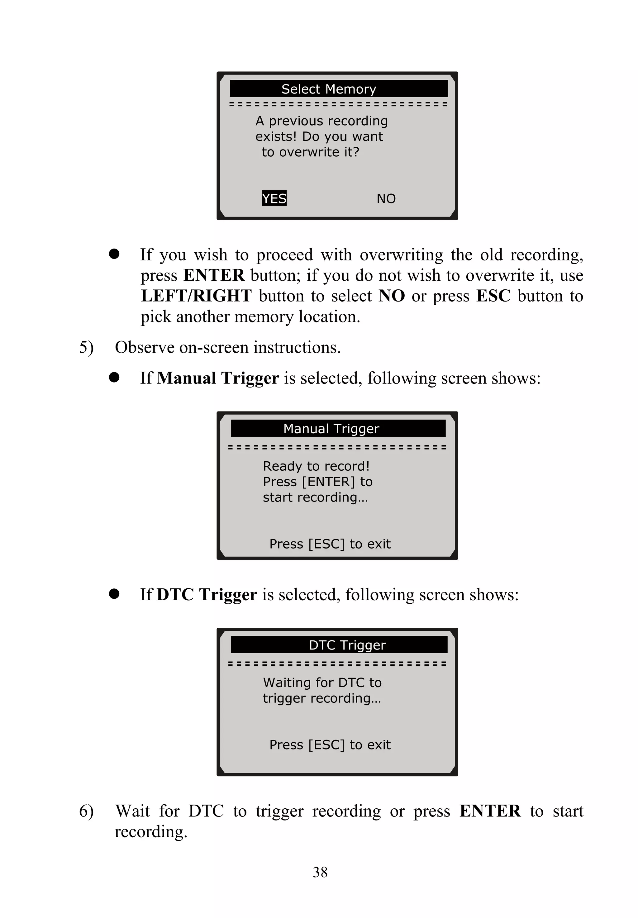Select Memory ...
A previous recording
exists! Do you want
to overwrite it?
YES NO
If you wish to proceed with overwriting the old recording,
press ENTER button; if you do not wish to overwrite it, use
LEFT/RIGHT button to select NO or press ESC button to
pick another memory location.
5) Observe on-screen instructions.
If Manual Trigger is selected, following screen shows:
……………Manual Trigger……………...
Ready to record!
Press [ENTER] to
start recording…
Press [ESC] to exit
If DTC Trigger is selected, following screen shows:
………………….DTC Trigger……………..
Waiting for DTC to
trigger recording…
Press [ESC] to exit
6) Wait for DTC to trigger recording or press ENTER to start
recording.
38
 