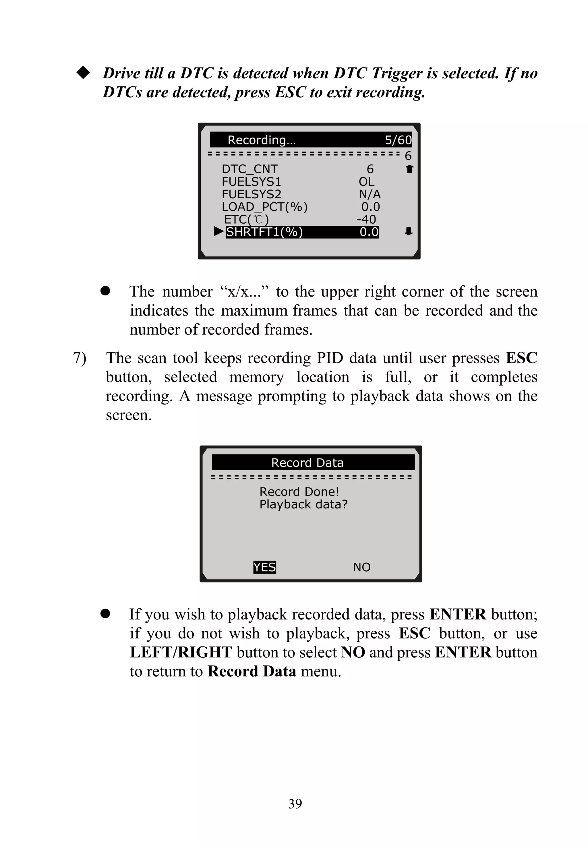 Drive till a DTC is detected when DTC Trigger is selected. If no
DTCs are detected, press ESC to exit recording.
39
Recording… 5/60
6
DTC_CNT 6
FUELSYS1 OL
FUELSYS2 N/A
LOAD_PCT(%) 0.0
ETC(℃) -40
The number “x/x...” to the upper right corner of the screen
indicates the maximum frames that can be recorded and the
number of recorded frames.
7) The scan tool keeps recording PID data until user presses ESC
button, selected memory location is full, or it completes
recording. A message prompting to playback data shows on the
screen.
If you wish to playback recorded data, press ENTER button;
if you do not wish to playback, press ESC button, or use
LEFT/RIGHT button to select NO and press ENTER button
to return to Record Data menu.
Record Data
Record Done!
Playback data?
YES NO
►SHRTFT1(%) 0.0
 