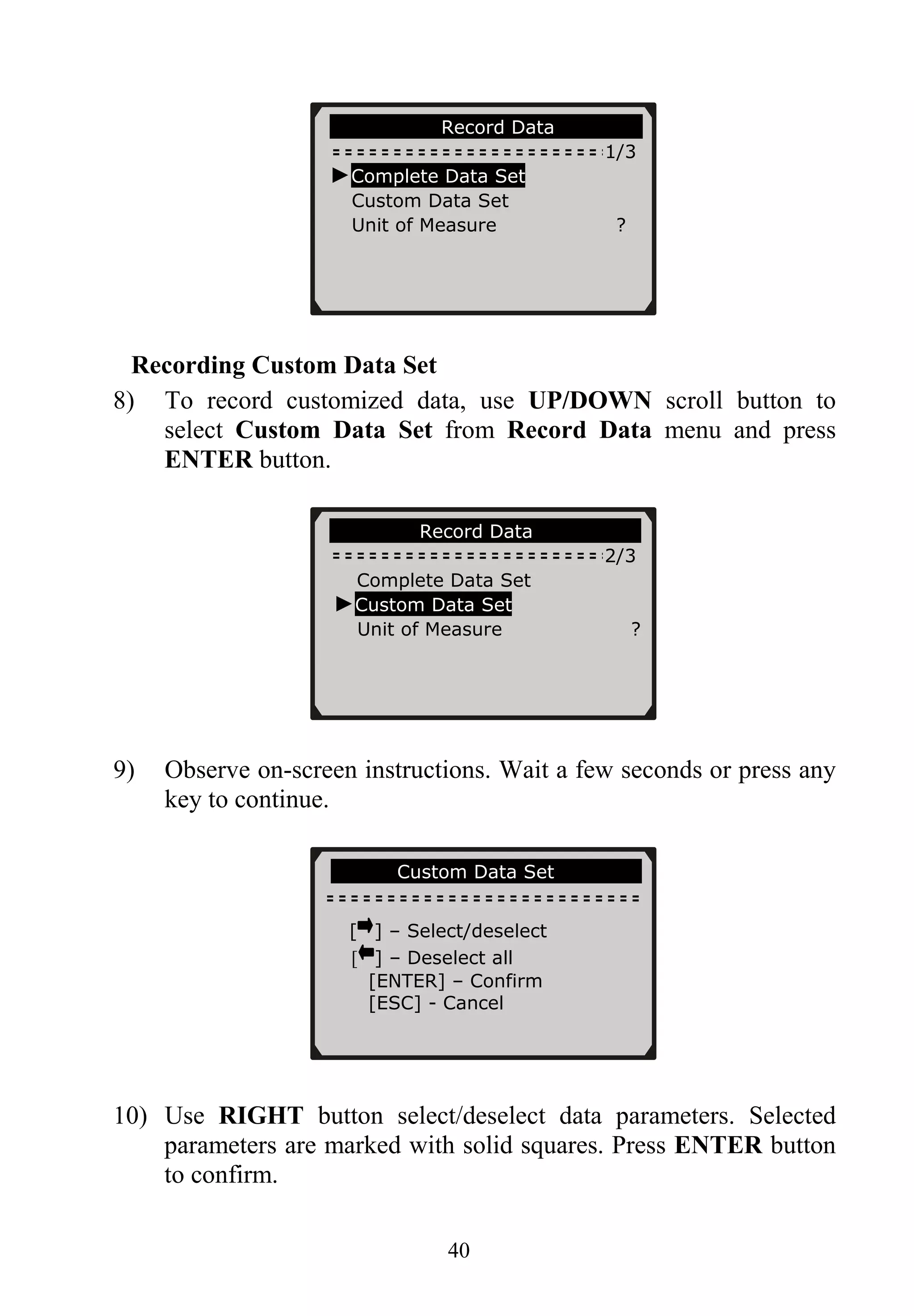 ………………….Record Data……… …….
1/3
►Complete Data Set
Custom Data Set
Unit of Measure ?
Recording Custom Data Set
8) To record customized data, use UP/DOWN scroll button to
select Custom Data Set from Record Data menu and press
ENTER button.
………………Record Data…………… …
2/3
Complete Data Set
►Custom Data Set
Unit of Measure ?
9) Observe on-screen instructions. Wait a few seconds or press any
key to continue.
……… …Custom Data Set…………
[ ] – Select/deselect
[ ] – Deselect all
[ENTER] – Confirm
[ESC] - Cancel
10) Use RIGHT button select/deselect data parameters. Selected
parameters are marked with solid squares. Press ENTER button
to confirm.
40
 