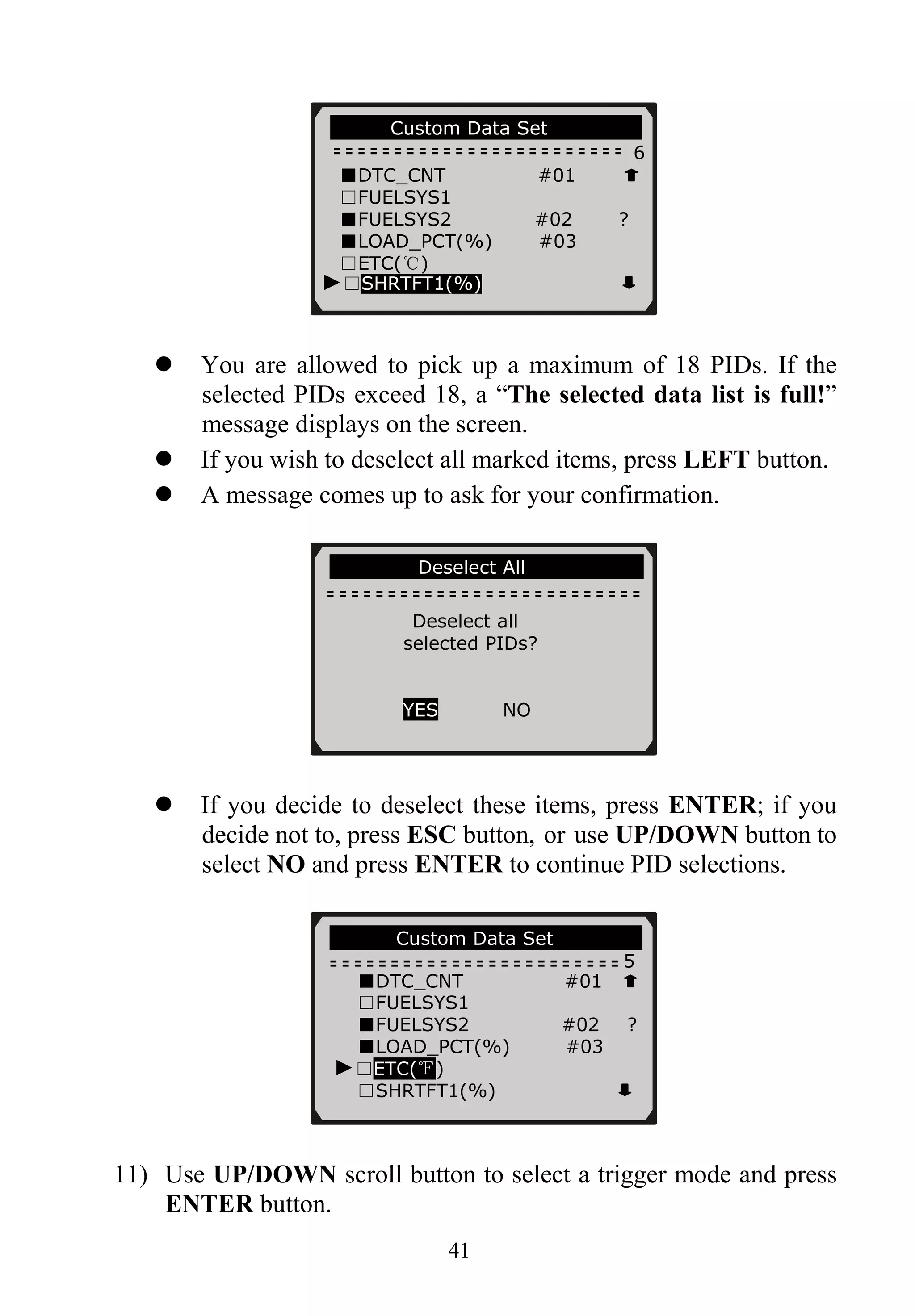…………Custom Data Set……… ……..
6
■DTC_CNT #01
□FUELSYS1
■FUELSYS2 #02 ?
■LOAD_PCT(%) #03
□ETC(℃)
41
You are allowed to pick up a maximum of 18 PIDs. If the
selected PIDs exceed 18, a “The selected data list is full!”
message displays on the screen.
If you wish to deselect all marked items, press LEFT button.
A message comes up to ask for your confirmation.
If you decide to deselect these items, press ENTER; if you
decide not to, press ESC button, or use UP/DOWN button to
select NO and press ENTER to continue PID selections.
11) Use UP/DOWN scroll button to select a trigger mode and press
ENTER button.
………… Custom Data Set……………..
5
■DTC_CNT #01
□FUELSYS1
■FUELSYS2 #02 ?
■LOAD_PCT(%) #03
►□ETC(℉)
□SHRTFT1(%)
…… ….Deselect All…………………..
Deselect all
selected PIDs?
YES NO
►□SHRTFT1(%)
 