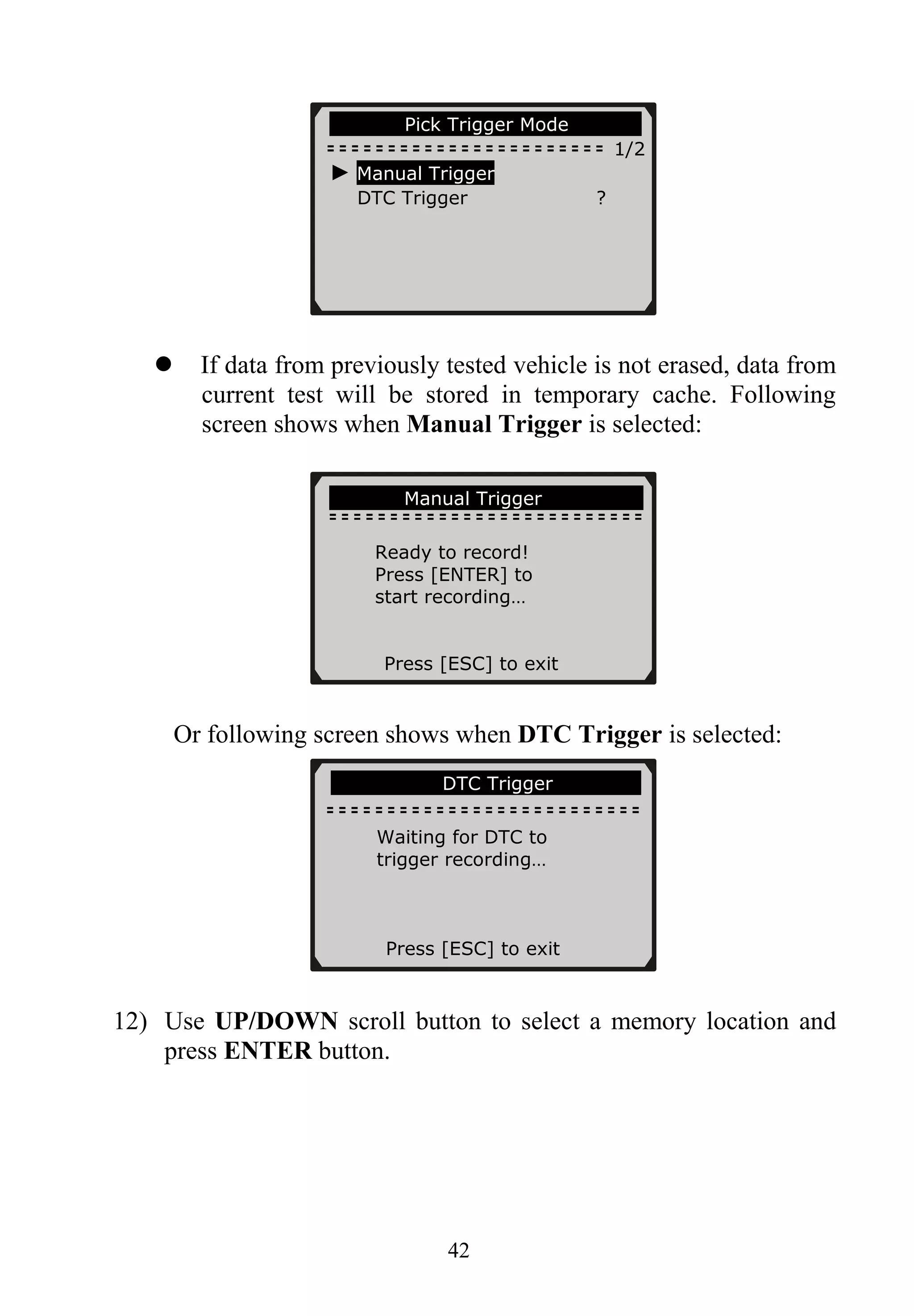 ……………Pick Trigger Mode…… …….
1/2
► Manual Trigger
DTC Trigger ?
42
If data from previously tested vehicle is not erased, data from
current test will be stored in temporary cache. Following
screen shows when Manual Trigger is selected:
……………Manual Trigger………… …...
Ready to record!
Press [ENTER] to
start recording…
Press [ESC] to exit
Or following screen shows when DTC Trigger is selected:
………………….DTC Trigger……………..
Waiting for DTC to
trigger recording…
Press [ESC] to exit
12) Use UP/DOWN scroll button to select a memory location and
press ENTER button.
 
