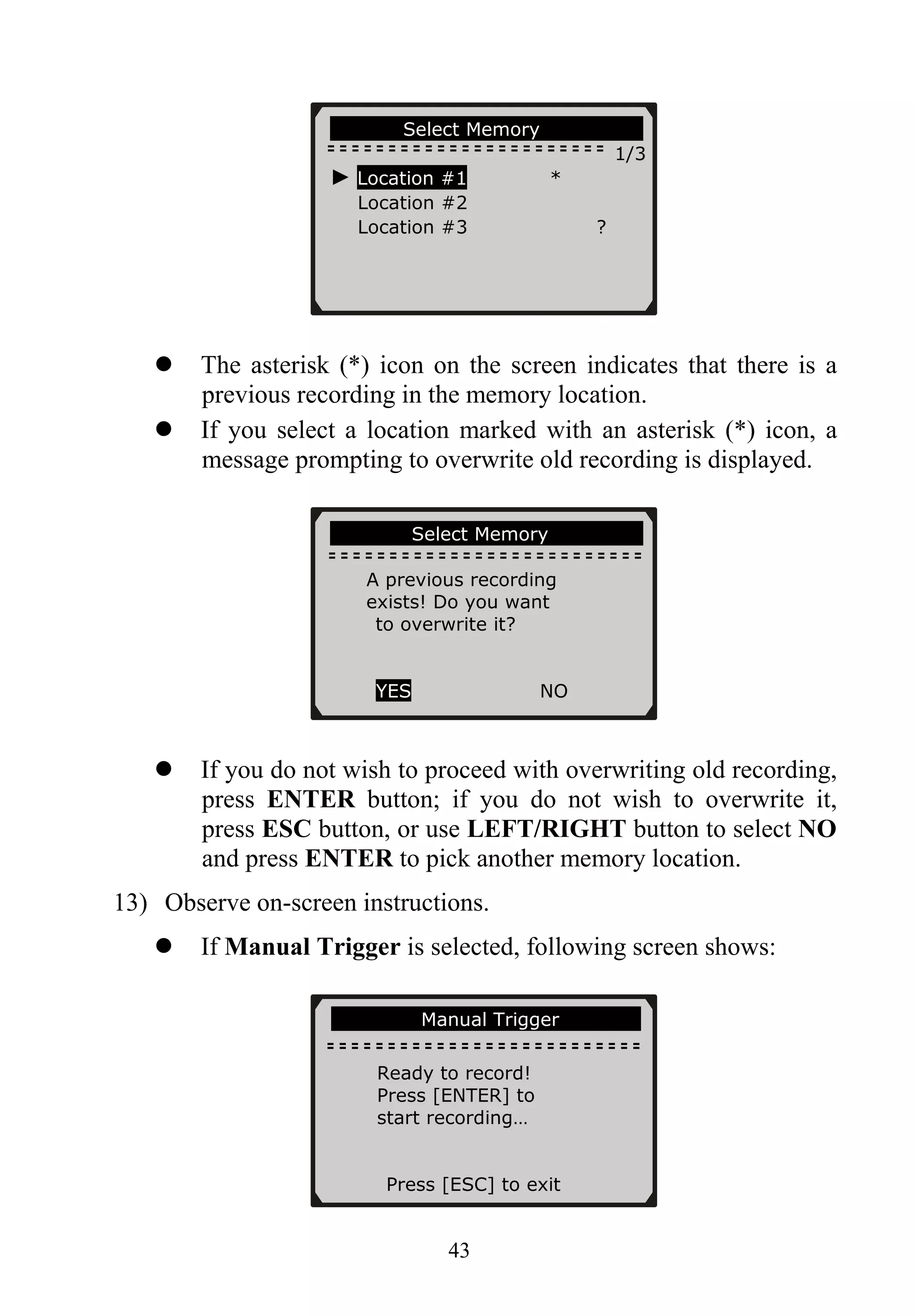 …………. Select Memory……… ……….
1/3
► Location #1 *
Location #2
Location #3 ?
43
The asterisk (*) icon on the screen indicates that there is a
previous recording in the memory location.
If you select a location marked with an asterisk (*) icon, a
message prompting to overwrite old recording is displayed.
…………….Select Memory…………… ..
A previous recording
exists! Do you want
to overwrite it?
YES NO
If you do not wish to proceed with overwriting old recording,
press ENTER button; if you do not wish to overwrite it,
press ESC button, or use LEFT/RIGHT button to select NO
and press ENTER to pick another memory location.
13) Observe on-screen instructions.
If Manual Trigger is selected, following screen shows:
………………Manual Trigger…………….
Ready to record!
Press [ENTER] to
start recording…
Press [ESC] to exit
 