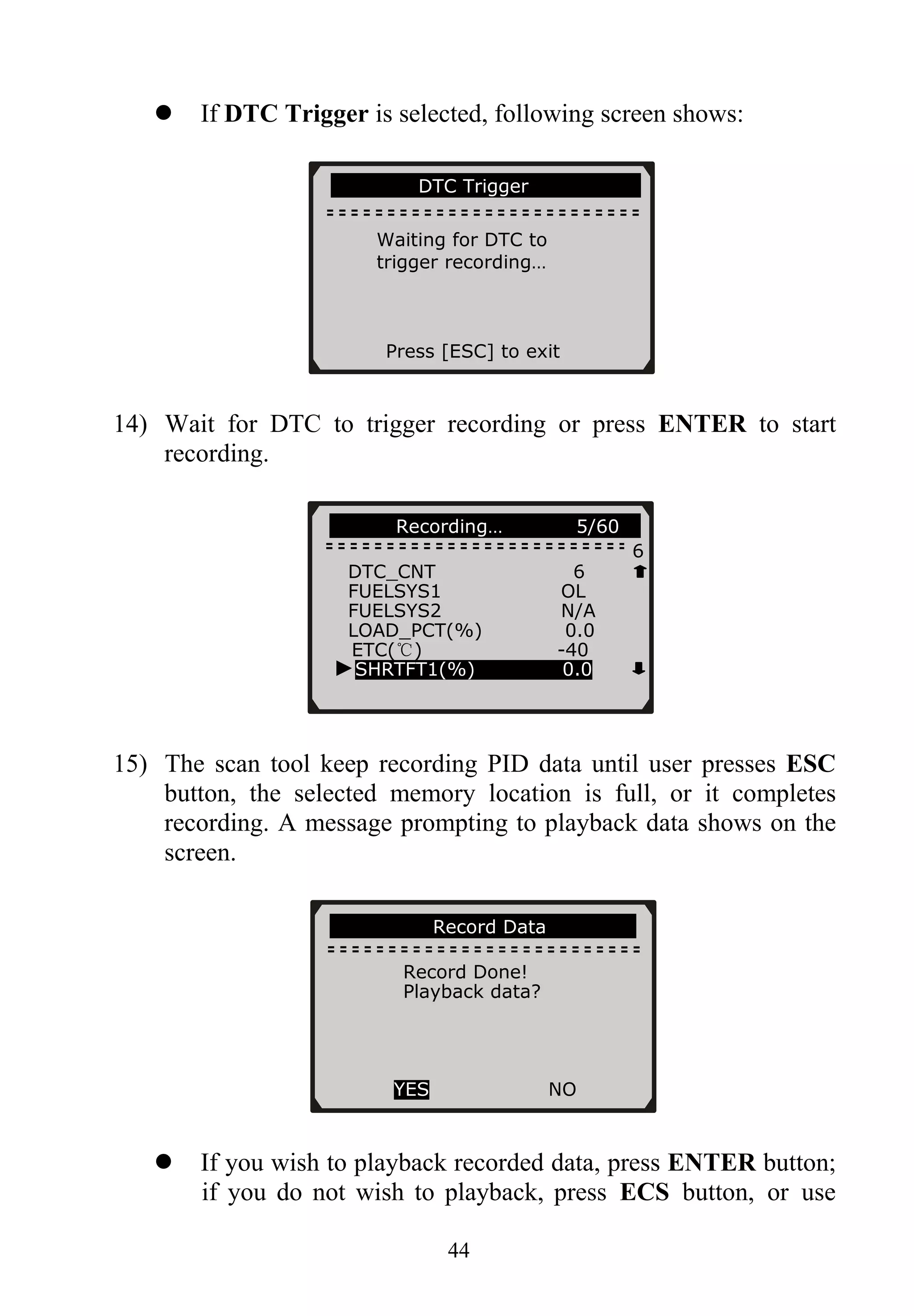 If DTC Trigger is selected, following screen shows:
………… DTC Trigger…… … …
Waiting for DTC to
trigger recording…
Press [ESC] to exit
14) Wait for DTC to trigger recording or press ENTER to start
recording.
44
………… Recording… 5/60….
6
DTC_CNT 6
FUELSYS1 OL
FUELSYS2 N/A
LOAD_PCT(%) 0.0
ETC(℃) -40
15) The scan tool keep recording PID data until user presses ESC
button, the selected memory location is full, or it completes
recording. A message prompting to playback data shows on the
screen.
If you wish to playback recorded data, press ENTER button;
if you do not wish to playback, press ECS button, or use
►SHRTFT1(%) 0.0
………………..Record Data………………
Record Done!
Playback data?
YES NO
 