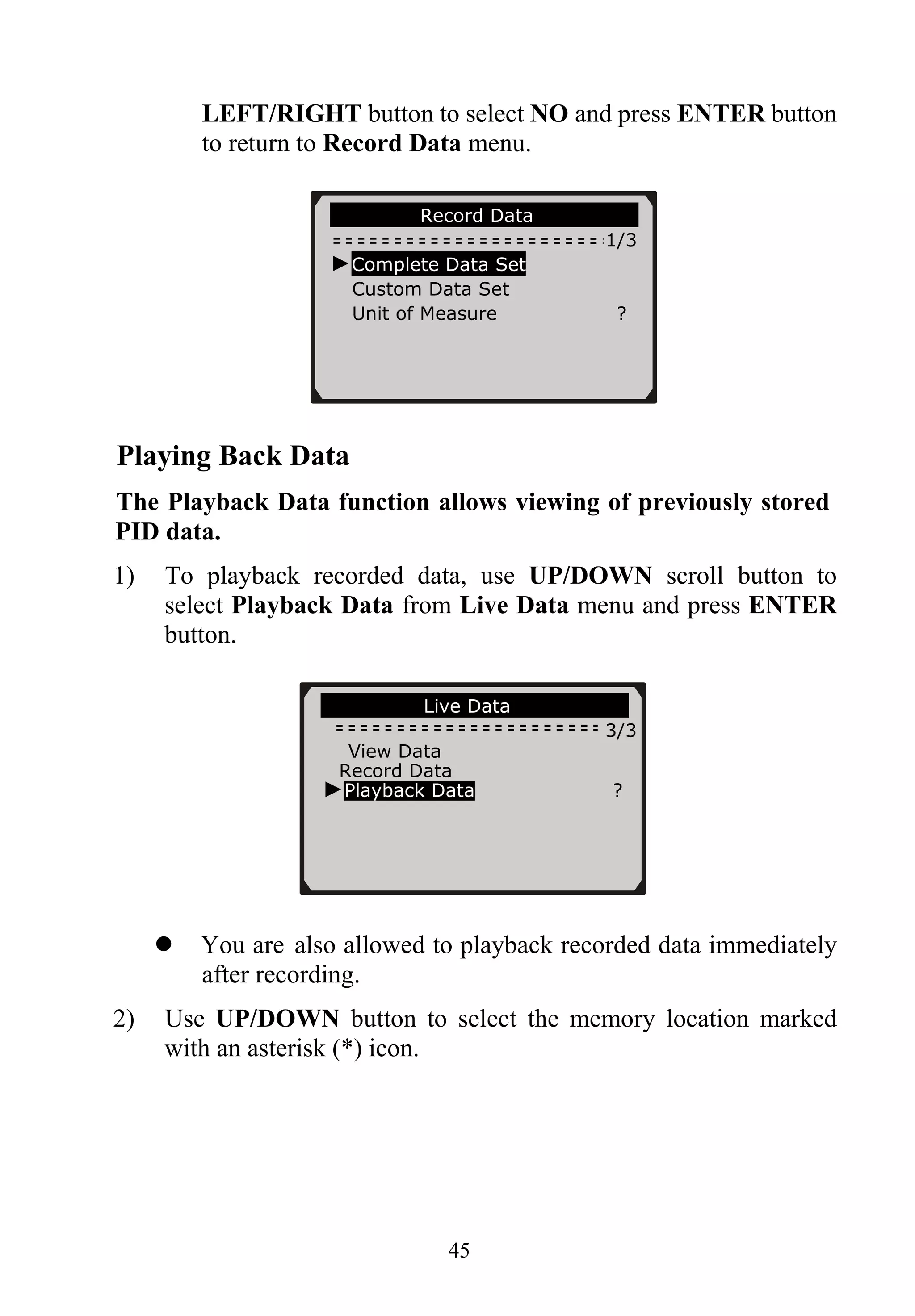 LEFT/RIGHT button to select NO and press ENTER button
to return to Record Data menu.
………………Record Data…………………
1/3
►Complete Data Set
Custom Data Set
Unit of Measure ?
45
Playing Back Data
The Playback Data function allows viewing of previously stored
PID data.
1) To playback recorded data, use UP/DOWN scroll button to
select Playback Data from Live Data menu and press ENTER
button.
…………….… Live Data………… ……….
3/3
View Data
Record Data
►Playback Data ?
You are also allowed to playback recorded data immediately
after recording.
2) Use UP/DOWN button to select the memory location marked
with an asterisk (*) icon.
 