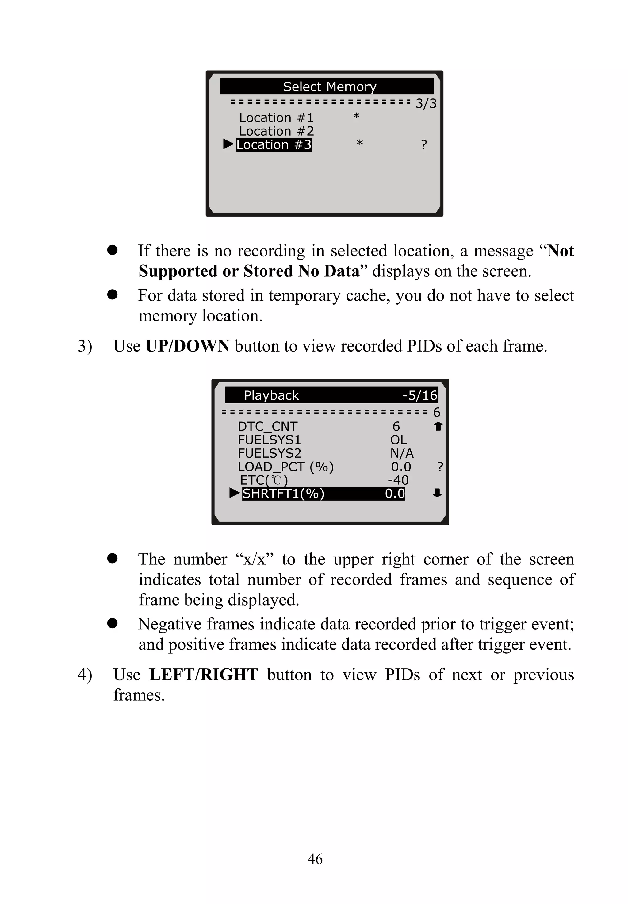 46
If there is no recording in selected location, a message “Not
Supported or Stored No Data” displays on the screen.
For data stored in temporary cache, you do not have to select
memory location.
3) Use UP/DOWN button to view recorded PIDs of each frame.
The number “x/x” to the upper right corner of the screen
indicates total number of recorded frames and sequence of
frame being displayed.
Negative frames indicate data recorded prior to trigger event;
and positive frames indicate data recorded after trigger event.
4) Use LEFT/RIGHT button to view PIDs of next or previous
frames.
Playback …. -5/16
6
Select Memory
3/3
Location #1 *
Location #2
►Location #3 * ?
DTC_CNT 6
FUELSYS1 OL
FUELSYS2 N/A
LOAD_PCT (%) 0.0 ?
ETC(℃) -40
►SHRTFT1(%) 0.0
 