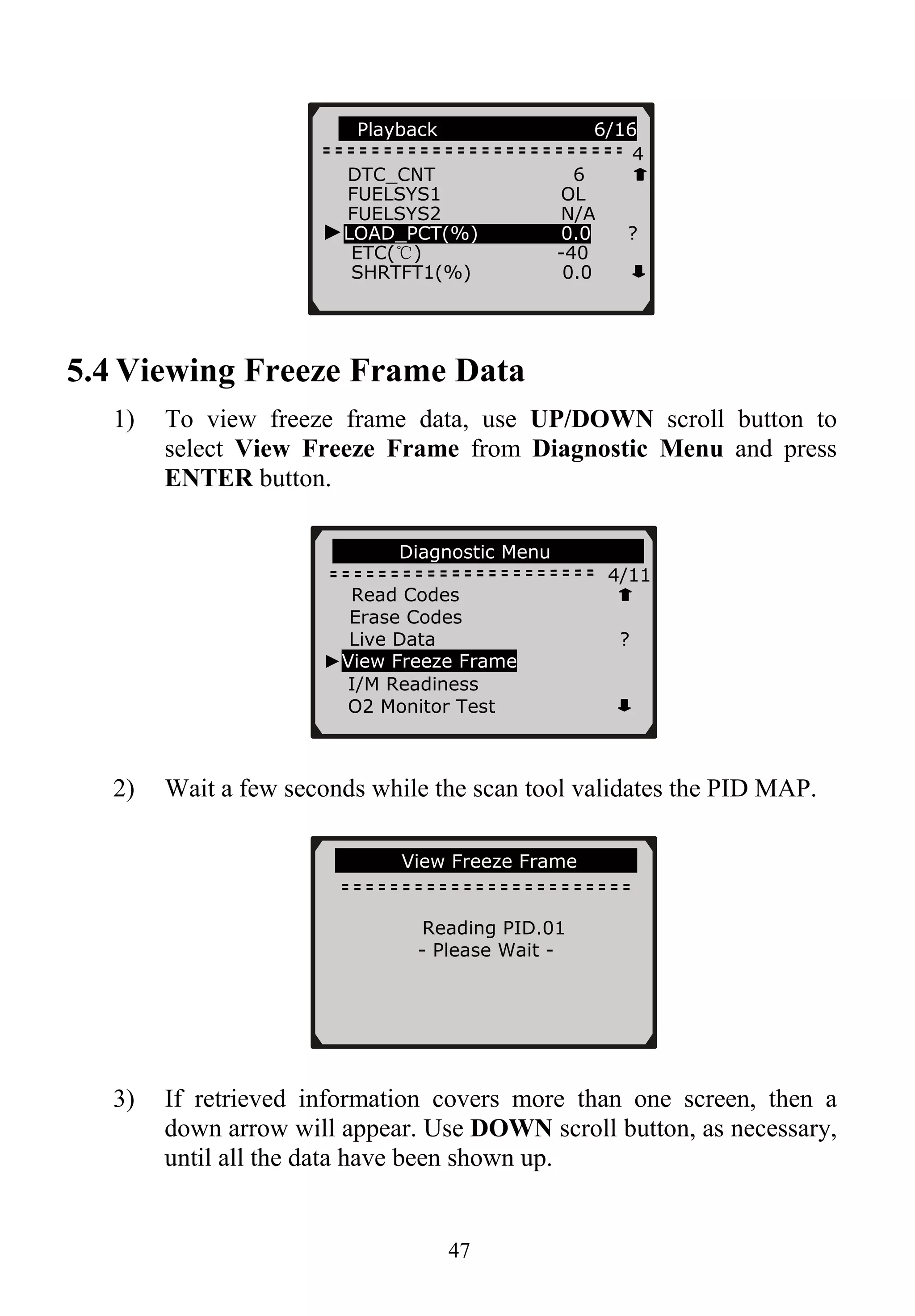 47
5.4 Viewing Freeze Frame Data
1) To view freeze frame data, use UP/DOWN scroll button to
select View Freeze Frame from Diagnostic Menu and press
ENTER button.
2) Wait a few seconds while the scan tool validates the PID MAP.
3) If retrieved information covers more than one screen, then a
down arrow will appear. Use DOWN scroll button, as necessary,
until all the data have been shown up.
….………View Freeze Frame…………
Reading PID.01
- Please Wait -
...... ...Diagnostic Menu..... ........
4/11
Playback 6/16
4
DTC_CNT 6
FUELSYS1 OL
FUELSYS2 N/A
►LOAD_PCT(%) 0.0 ?
ETC(℃) -40
SHRTFT1(%) 0.0
Read Codes
Erase Codes
Live Data ?
►View Freeze Frame
I/M Readiness
O2 Monitor Test
 