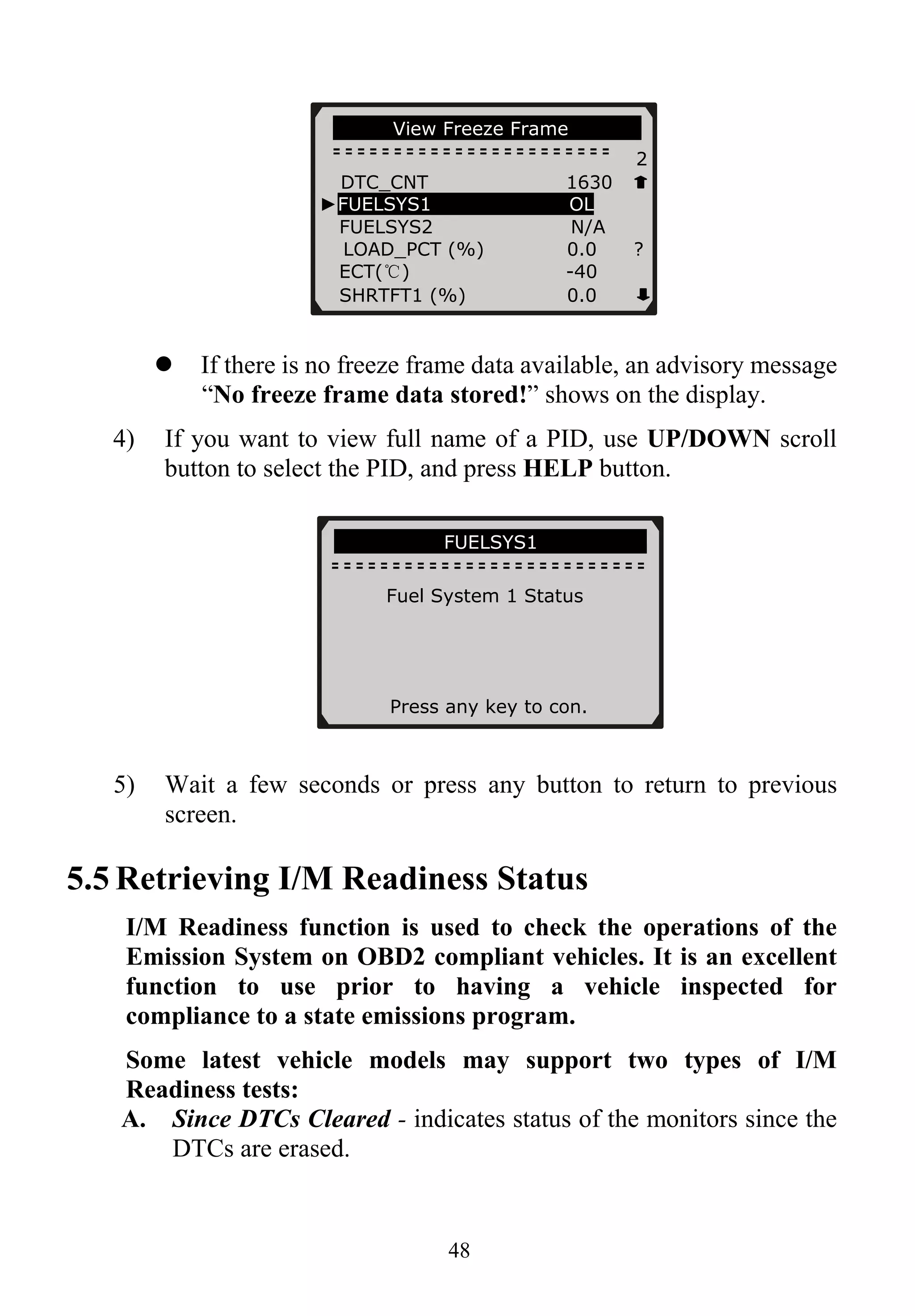 …………View Freeze Frame… ……….
2
DTC_CNT 1630
►FUELSYS1 OL
FUELSYS2 N/A
LOAD_PCT (%) 0.0 ?
ECT(℃) -40
SHRTFT1 (%) 0.0
If there is no freeze frame data available, an advisory message
“No freeze frame data stored!” shows on the display.
4) If you want to view full name of a PID, use UP/DOWN scroll
button to select the PID, and press HELP button.
……………… ..FUELSYS1……… …….
Fuel System 1 Status
Press any key to con.
5) Wait a few seconds or press any button to return to previous
screen.
5.5 Retrieving I/M Readiness Status
I/M Readiness function is used to check the operations of the
Emission System on OBD2 compliant vehicles. It is an excellent
function to use prior to having a vehicle inspected for
compliance to a state emissions program.
Some latest vehicle models may support two types of I/M
Readiness tests:
A. Since DTCs Cleared - indicates status of the monitors since the
DTCs are erased.
48
 