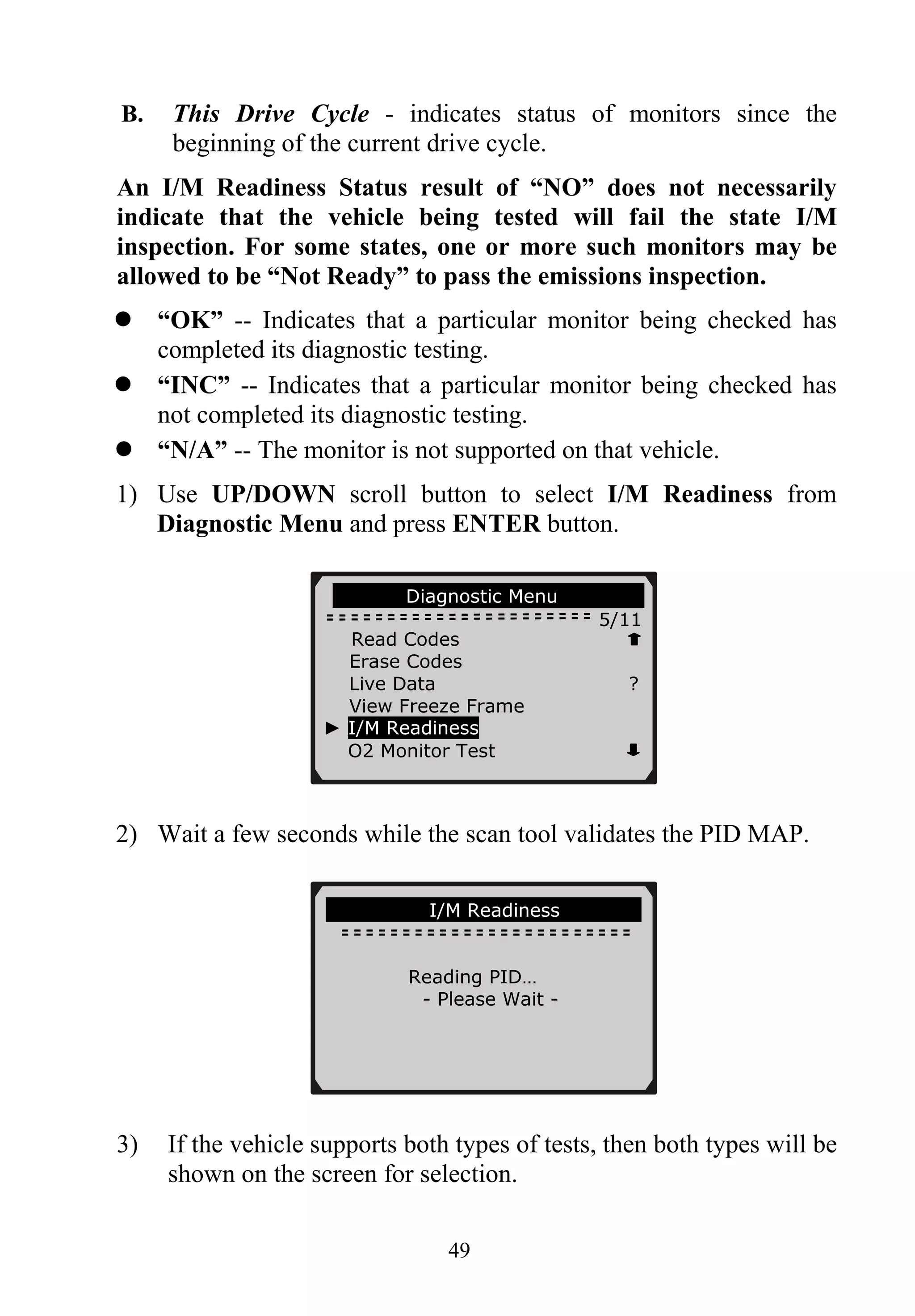 B. This Drive Cycle - indicates status of monitors since the
beginning of the current drive cycle.
An I/M Readiness Status result of “NO” does not necessarily
indicate that the vehicle being tested will fail the state I/M
inspection. For some states, one or more such monitors may be
allowed to be “Not Ready” to pass the emissions inspection.
“OK” -- Indicates that a particular monitor being checked has
completed its diagnostic testing.
“INC” -- Indicates that a particular monitor being checked has
not completed its diagnostic testing.
“N/A” -- The monitor is not supported on that vehicle.
1) Use UP/DOWN scroll button to select I/M Readiness from
Diagnostic Menu and press ENTER button.
...........Diagnostic Menu....... .....
5/11
Read Codes
Erase Codes
Live Data ?
View Freeze Frame
► I/M Readiness
O2 Monitor Test
2) Wait a few seconds while the scan tool validates the PID MAP.
………………..I/M Readiness……… ……
Reading PID…
- Please Wait -
3) If the vehicle supports both types of tests, then both types will be
shown on the screen for selection.
49
 