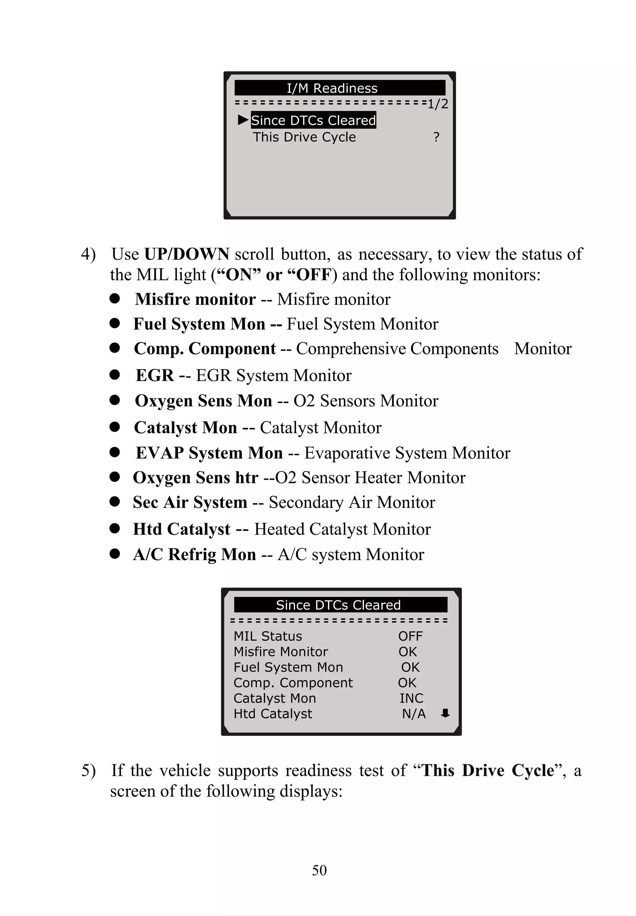 50
4) Use UP/DOWN scroll button, as necessary, to view the status of
the MIL light (“ON” or “OFF) and the following monitors:
Misfire monitor -- Misfire monitor
Fuel System Mon -- Fuel System Monitor
Comp. Component -- Comprehensive Components Monitor
EGR -- EGR System Monitor
Oxygen Sens Mon -- O2 Sensors Monitor
Catalyst Mon -- Catalyst Monitor
EVAP System Mon -- Evaporative System Monitor
Oxygen Sens htr --O2 Sensor Heater Monitor
Sec Air System -- Secondary Air Monitor
Htd Catalyst -- Heated Catalyst Monitor
A/C Refrig Mon -- A/C system Monitor
5) If the vehicle supports readiness test of “This Drive Cycle”, a
screen of the following displays:
…………Since DTCs Cleared… ………
……………I/M Readiness……… .
1/2
►Since DTCs Cleared
This Drive Cycle ?
MIL Status OFF
Misfire Monitor OK
Fuel System Mon OK
Comp. Component OK
Catalyst Mon INC
Htd Catalyst N/A
 